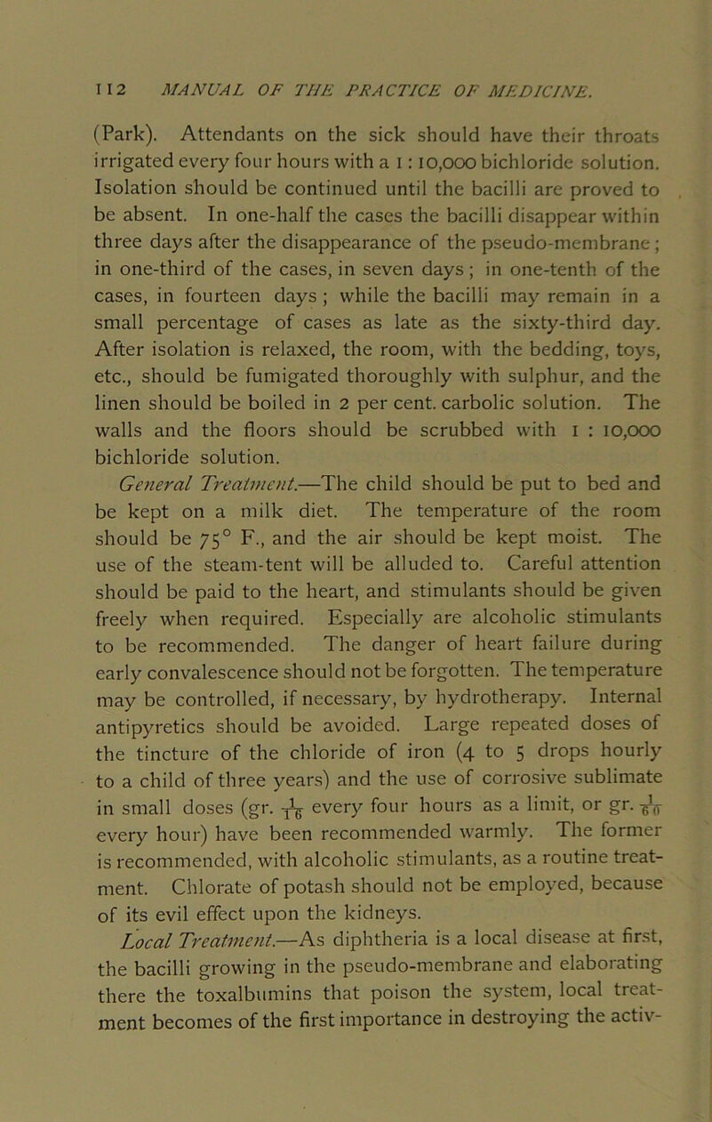 (Park). Attendants on the sick should have their throats irrigated every four hours with a 1:10,000 bichloride solution. Isolation should be continued until the bacilli are proved to be absent. In one-half the cases the bacilli disappear within three days after the disappearance of the pseudo-membrane ; in one-third of the cases, in seven days; in one-tenth of the cases, in fourteen days ; while the bacilli may remain in a small percentage of cases as late as the sixty-third day. After isolation is relaxed, the room, with the bedding, toys, etc., should be fumigated thoroughly with sulphur, and the linen should be boiled in 2 per cent, carbolic solution. The walls and the floors should be scrubbed with 1 : 10,000 bichloride solution. General Treatment.—The child should be put to bed and be kept on a milk diet. The temperature of the room should be 750 F., and the air should be kept moist. The use of the steam-tent will be alluded to. Careful attention should be paid to the heart, and stimulants should be given freely when required. Especially are alcoholic stimulants to be recommended. The danger of heart failure during early convalescence should not be forgotten. The temperature may be controlled, if necessary, by hydrotherapy. Internal antipyretics should be avoided. Large repeated doses of the tincture of the chloride of iron (4 to 5 drops hourly to a child of three years) and the use of corrosive sublimate in small doses (gr. every four hours as a limit, or gr. every hour) have been recommended warmly. The former is recommended, with alcoholic stimulants, as a routine treat- ment. Chlorate of potash should not be employed, because of its evil effect upon the kidneys. Local Treatment.—As diphtheria is a local disease at first, the bacilli growing in the pseudo-membrane and elaborating there the toxalbumins that poison the system, local treat- ment becomes of the first importance in destroying the activ-