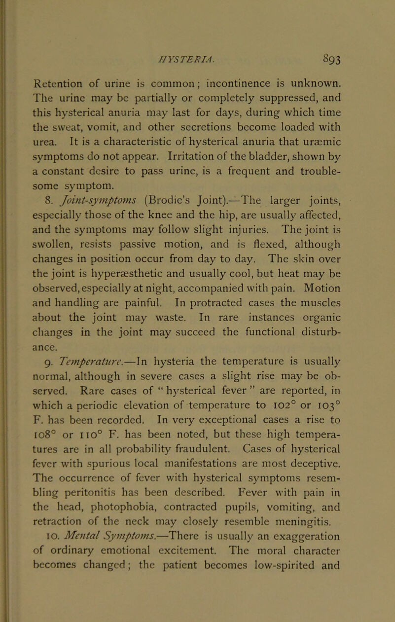 Retention of urine is common; incontinence is unknown. The urine may be partially or completely suppressed, and this hysterical anuria may last for days, during which time the sweat, vomit, and other secretions become loaded with urea. It is a characteristic of hysterical anuria that uraemic symptoms do not appear. Irritation of the bladder, shown by a constant desire to pass urine, is a frequent and trouble- some symptom. 8. Joint-symptoms (Brodie’s Joint).—The larger joints, especially those of the knee and the hip, are usually affected, and the symptoms may follow slight injuries. The joint is swollen, resists passive motion, and is flexed, although changes in position occur from day to day. The skin over the joint is hyperaesthetic and usually cool, but heat may be observed,especially at night, accompanied with pain. Motion and handling are painful. In protracted cases the muscles about the joint may waste. In rare instances organic changes in the joint may succeed the functional disturb- ance. 9. Temperature.—In hysteria the temperature is usually normal, although in severe cases a slight rise may be ob- served. Rare cases of “ hysterical fever ” are reported, in v/hich a periodic elevation of temperature to 102° or 103° F. has been recorded. In very exceptional cases a rise to 1080 or iio° F. has been noted, but these high tempera- tures are in all probability fraudulent. Cases of hysterical fever with spurious local manifestations are most deceptive. The occurrence of fever with hysterical symptoms resem- bling peritonitis has been described. Fever with pain in the head, photophobia, contracted pupils, vomiting, and retraction of the neck may closely resemble meningitis. 10. Mental Symptoms.—There is usually an exaggeration of ordinary emotional excitement. The moral character becomes changed; the patient becomes low-spirited and