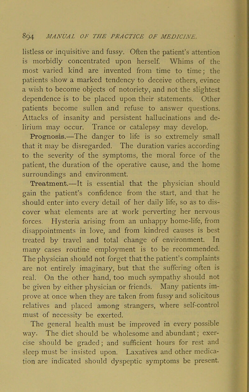 listless or inquisitive and fussy. Often the patient’s attention is morbidly concentrated upon herself. Whims of the most varied kind are invented from time to time; the patients show a marked tendency to deceive others, evince a wish to become objects of notoriety, and not the slightest dependence is to be placed upon their statements. Other patients become sullen and refuse to answer questions. Attacks of insanity and persistent hallucinations and de- lirium may occur. Trance or catalepsy may develop. Prognosis.—The danger to life is so extremely small that it may be disregarded. The duration varies according to the severity of the symptoms, the moral force of the patient, the duration of the operative cause, and the home surroundings and environment. Treatment.—It is essential that the physician should gain the patient’s confidence from the start, and that he should enter into every detail of her daily life, so as to dis- cover what elements are at work perverting her nervous forces. Hysteria arising from an unhappy home-life, from disappointments in love, and from kindred causes is best treated by travel and total change of environment. In many cases routine employment is to be recommended. The physician should not forget that the patient’s complaints are not entirely imaginary, but that the suffering often is real. On the other hand, too much sympathy should not be given by either physician or friends. Many patients im- prove at once when they are taken from fussy and solicitous relatives and placed among strangers, where self-control must of necessity be exerted. The general health must be improved in every possible way. The diet should be wholesome and abundant; exer- cise should be graded; and sufficient hours for rest and sleep must be insisted upon. Laxatives and other medica- tion are indicated should dyspeptic symptoms be present.