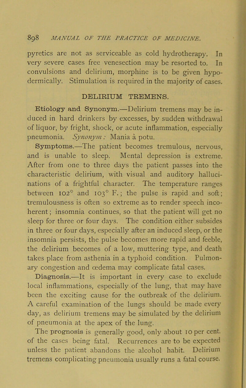 pyretics are not as serviceable as cold hydrotherapy. In very severe cases free venesection may be resorted to. In convulsions and delirium, morphine is to be given hypo- dermically. Stimulation is required in the majority of cases. DELIRIUM TREMENS. Etiology and Synonym.—Delirium tremens may be in- duced in hard drinkers by excesses, by sudden withdrawal of liquor, by fright, shock, or acute inflammation, especially pneumonia. Synonym: Mania a potu. Symptoms.—The patient becomes tremulous, nervous, and is unable to sleep. Mental depression is extreme. After from one to three days the patient passes into the characteristic delirium, with visual and auditory halluci- nations of a frightful character. The temperature ranges between 102° and 103° F.; the pulse is rapid and soft; tremulousness is often so extreme as to render speech inco- herent ; insomnia continues, so that the patient will get no sleep for three or four days. The condition either subsides in three or four days, especially after an induced sleep, or the insomnia persists, the pulse becomes more rapid and feeble, the delirium becomes of a low, muttering type, and death takes place from asthenia in a typhoid condition. Pulmon- ary congestion and oedema may complicate fatal cases. Diagnosis.—It is important in every case to exclude local inflammations, especially of the lung, that may have been the exciting cause for the outbreak of the delirium. A careful examination of the lungs should be made every day, as delirium tremens may be simulated by the delirium of pneumonia at the apex of the lung. The prognosis is generally good, only about 10 per cent, of the cases being fatal. Recurrences are to be expected unless the patient abandons the alcohol habit. Delirium tremens complicating pneumonia usually runs a fatal course.