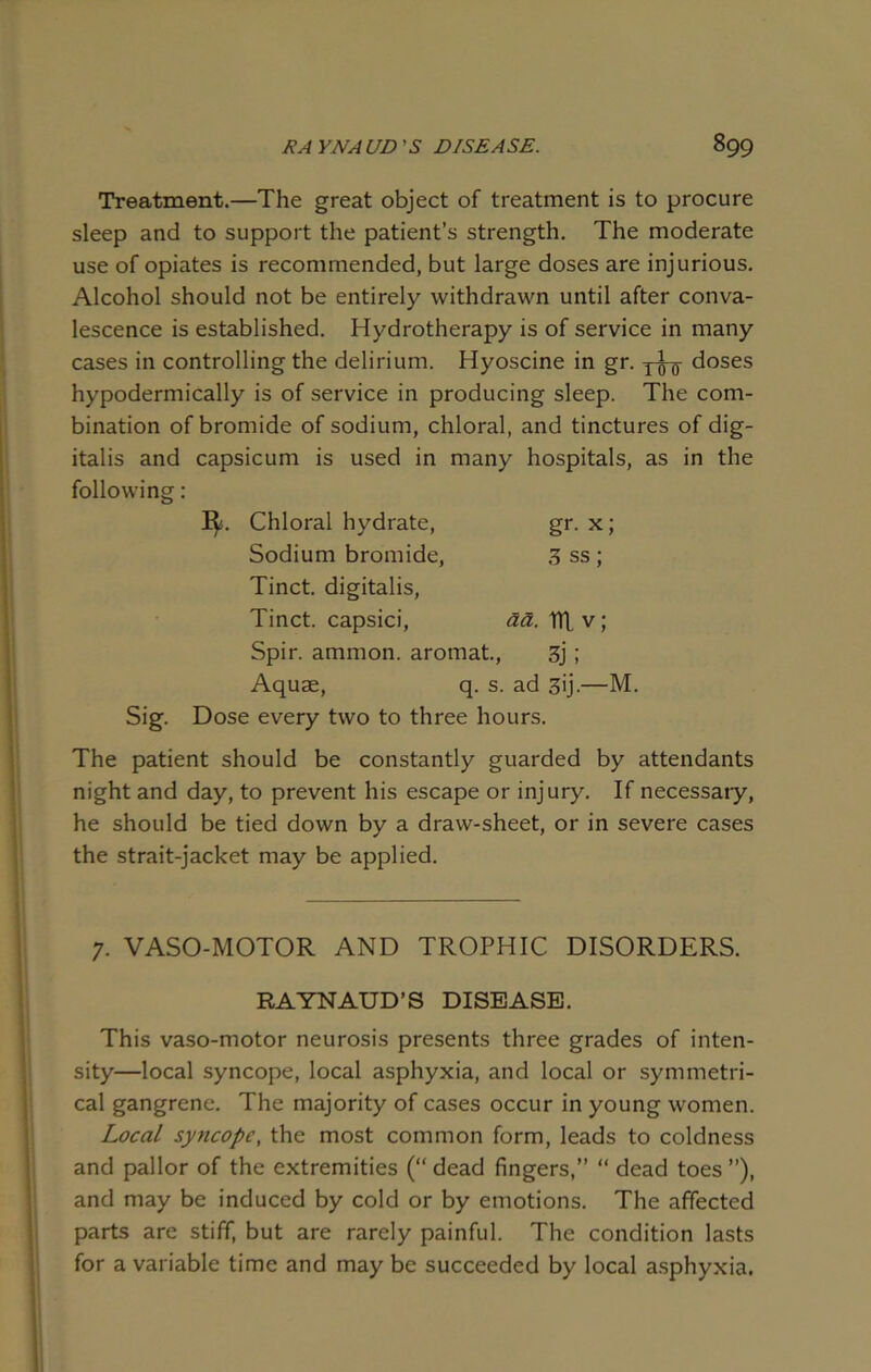 Treatment.—The great object of treatment is to procure sleep and to support the patient’s strength. The moderate use of opiates is recommended, but large doses are injurious. Alcohol should not be entirely withdrawn until after conva- lescence is established. Hydrotherapy is of service in many cases in controlling the delirium. Hyoscine in gr. doses hypodermically is of service in producing sleep. The com- bination of bromide of sodium, chloral, and tinctures of dig- italis and capsicum is used in many hospitals, as in the following: ]$. Chloral hydrate, gr. x; Sodium bromide, 3 ss ; Tinct. digitalis, Tinct. capsici, aa. TTL v; Spir. ammon. aromat., 3j; Aquae, q. s. ad 3>j-—M. Sig. Dose every two to three hours. The patient should be constantly guarded by attendants night and day, to prevent his escape or injury. If necessary, he should be tied down by a draw-sheet, or in severe cases the strait-jacket may be applied. 7. VASO-MOTOR AND TROPHIC DISORDERS. RAYNAUD’S DISEASE. This vaso-motor neurosis presents three grades of inten- sity—local syncope, local asphyxia, and local or symmetri- cal gangrene. The majority of cases occur in young women. Local syncope, the most common form, leads to coldness and pallor of the extremities (“ dead fingers,” “ dead toes ”), and may be induced by cold or by emotions. The affected parts are stiff, but are rarely painful. The condition lasts for a variable time and may be succeeded by local asphyxia.