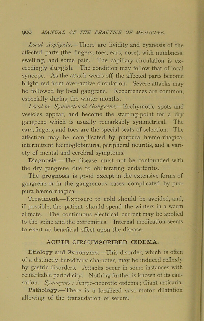 Local Asphyxia.—There are lividity and cyanosis of the affected parts (the fingers, toes, ears, nose), with numbness, swelling, and some pain. The capillary circulation is ex- ceedingly sluggish. The condition may follow that of local syncope. As the attack wears off, the affected parts become bright red from over-active circulation. Severe attacks may be followed by local gangrene. Recurrences are common, especially during the winter months. Local or Symmetrical Gangrene.—Ecchymotic spots and vesicles appear, and become the starting-point for a dry gangrene which is usually remarkably symmetrical. The ears, fingers, and toes are the special seats of selection. The affection may be complicated by purpura hsemorrhagica, intermittent haemoglobinuria, peripheral neuritis, and a vari- ety of mental and cerebral symptoms. Diagnosis.—The disease must not be confounded with the dry gangrene due to obliterating endarteritis. The prognosis is good except in the extensive forms of gangrene or in the gangrenous cases complicated by pur- pura hemorrhagica. Treatment.—Exposure to cold should be avoided, and, if possible, the patient should spend the winters in a warm climate. The continuous electrical current may be applied to the spine and the extremities. Internal medication seems to exert no beneficial effect upon the disease. ACUTE CIRCUMSCRIBED (EDEMA. Etiology and Synonyms.—This disorder, which is often of a distinctly hereditary character, may be induced reflexly by gastric disorders. Attacks occur in some instances with remarkable periodicity. Nothing further is known of its cau- sation. Synonyms: Angio-neurotic oedema; Giant urticaria. Pathology.—There is a localized vaso-motor dilatation allowing of the transudation of serum.
