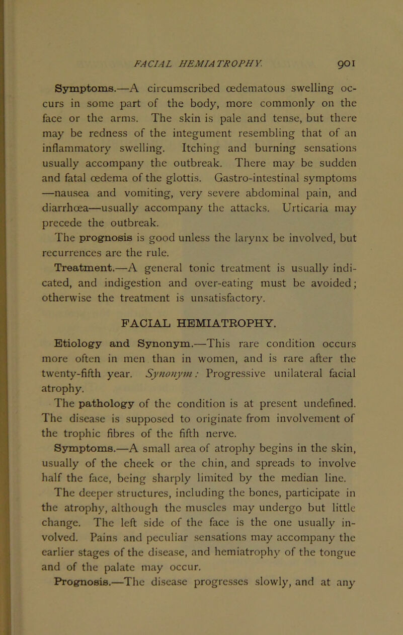 Symptoms.—A circumscribed cedematous swelling oc- curs in some part of the body, more commonly on the face or the arms. The skin is pale and tense, but there may be redness of the integument resembling that of an inflammatory swelling. Itching and burning sensations usually accompany the outbreak. There may be sudden and fatal oedema of the glottis. Gastro-intestinal symptoms —nausea and vomiting, very severe abdominal pain, and diarrhoea—usually accompany the attacks. Urticaria may precede the outbreak. The prognosis is good unless the larynx be involved, but recurrences are the rule. Treatment.—A general tonic treatment is usually indi- cated, and indigestion and over-eating must be avoided; otherwise the treatment is unsatisfactory. FACIAL HEMIATROPHY. Etiology and Synonym.—This rare condition occurs more often in men than in women, and is rare after the twenty-fifth year. Synonym: Progressive unilateral facial atrophy. The pathology of the condition is at present undefined. The disease is supposed to originate from involvement of the trophic fibres of the fifth nerve. Symptoms.—A small area of atrophy begins in the skin, usually of the cheek or the chin, and spreads to involve half the face, being sharply limited by the median line. The deeper structures, including the bones, participate in the atrophy, although the muscles may undergo but little change. The left side of the face is the one usually in- volved. Pains and peculiar sensations may accompany the earlier stages of the disease, and hemiatrophy of the tongue and of the palate may occur. Prognosis.—The disease progresses slowly, and at any