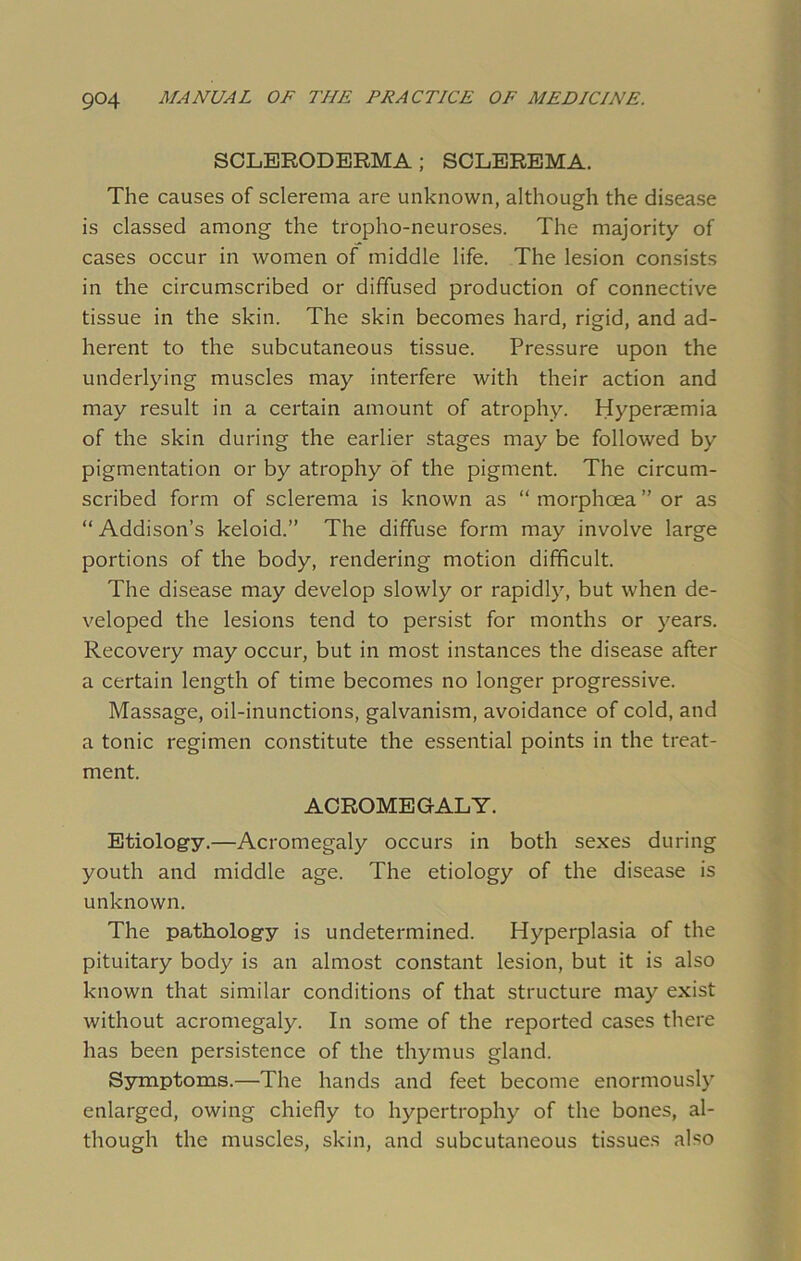 SCLERODERMA; SCLEREMA. The causes of sclerema are unknown, although the disease is classed among the tropho-neuroses. The majority of cases occur in women of middle life. The lesion consists in the circumscribed or diffused production of connective tissue in the skin. The skin becomes hard, rigid, and ad- herent to the subcutaneous tissue. Pressure upon the underlying muscles may interfere with their action and may result in a certain amount of atrophy. Hyperaemia of the skin during the earlier stages may be followed by pigmentation or by atrophy of the pigment. The circum- scribed form of sclerema is known as “morphcea”or as “ Addison’s keloid.” The diffuse form may involve large portions of the body, rendering motion difficult. The disease may develop slowly or rapidly, but when de- veloped the lesions tend to persist for months or years. Recovery may occur, but in most instances the disease after a certain length of time becomes no longer progressive. Massage, oil-inunctions, galvanism, avoidance of cold, and a tonic regimen constitute the essential points in the treat- ment. ACROMEGALY. Etiology.—Acromegaly occurs in both sexes during youth and middle age. The etiology of the disease is unknown. The pathology is undetermined. Hyperplasia of the pituitary body is an almost constant lesion, but it is also known that similar conditions of that structure may exist without acromegaly. In some of the reported cases there has been persistence of the thymus gland. Symptoms.—The hands and feet become enormously enlarged, owing chiefly to hypertrophy of the bones, al- though the muscles, skin, and subcutaneous tissues also