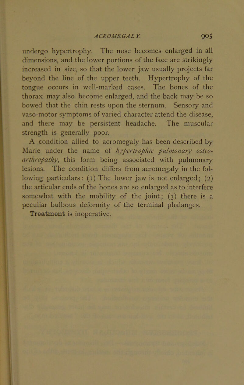 undergo hypertrophy. The nose becomes enlarged in all dimensions, and the lower portions of the face are strikingly increased in size, so that the lower jaw usually projects far beyond the line of the upper teeth. Hypertrophy of the tongue occurs in well-marked cases. The bones of the thorax may also become enlarged, and the back may be so bowed that the chin rests upon the sternum. Sensory and vaso-motor symptoms of varied character attend the disease, and there may be persistent headache. The muscular strength is generally poor. A condition allied to acromegaly has been described by Marie under the name of hypertrophic pulmonary osteo- arthropathy, this form being associated with pulmonary lesions. The condition differs from acromegaly in the fol- lowing particulars: (1) The lower jaw is not enlarged; (2) the articular ends of the bones are so enlarged as to interfere somewhat with the mobility of the joint; (3) there is a peculiar bulbous deformity of the terminal phalanges. Treatment is inoperative.