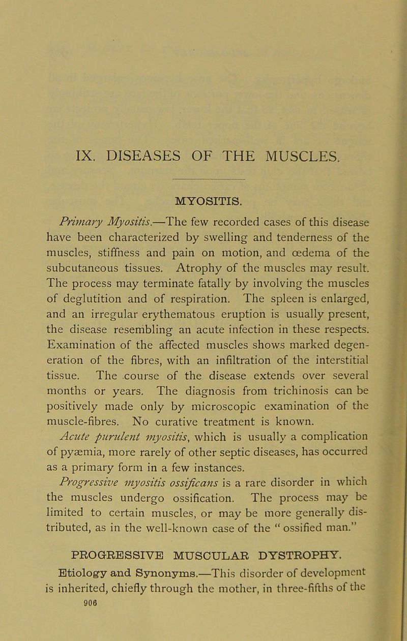 IX. DISEASES OF THE MUSCLES. MYOSITIS. Primary Myositis.—The few recorded cases of this disease have been characterized by swelling and tenderness of the muscles, stiffness and pain on motion, and oedema of the subcutaneous tissues. Atrophy of the muscles may result. The process may terminate fatally by involving the muscles of deglutition and of respiration. The spleen is enlarged, and an irregular erythematous eruption is usually present, the disease resembling an acute infection in these respects. Examination of the affected muscles shows marked degen- eration of the fibres, with an infiltration of the interstitial tissue. The course of the disease extends over several months or years. The diagnosis from trichinosis can be positively made only by microscopic examination of the muscle-fibres. No curative treatment is known. Acute purulent myositis, which is usually a complication of pyaemia, more rarely of other septic diseases, has occurred as a primary form in a few instances. Progressive myositis ossificans is a rare disorder in which the muscles undergo ossification. The process may be limited to certain muscles, or may be more generally dis- tributed, as in the well-known case of the “ ossified man.” PROGRESSIVE MUSCULAR DYSTROPHY. Etiology and Synonyms.—This disorder of development is inherited, chiefly through the mother, in three-fifths of the