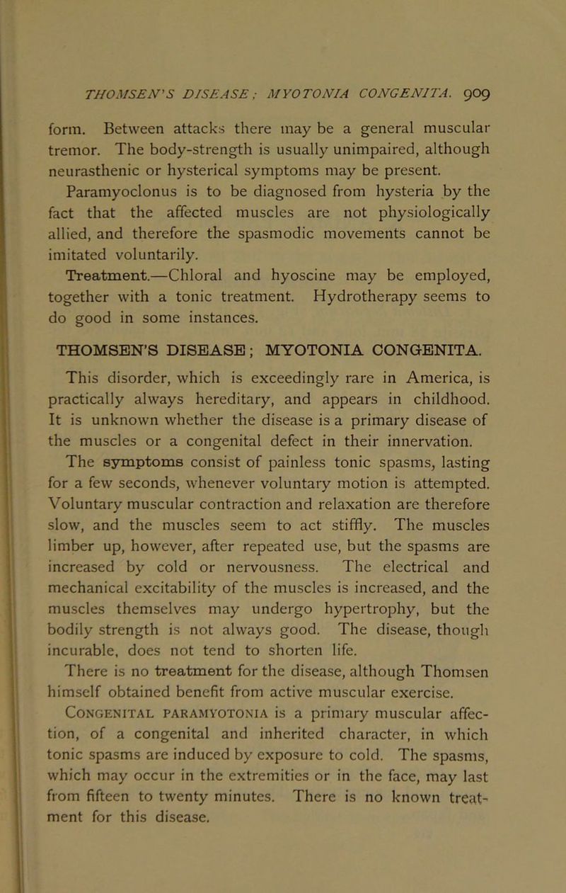 THOMSEN'S DISEASE; MYOTONIA CONGENITA, gog form. Between attacks there may be a general muscular tremor. The body-strength is usually unimpaired, although neurasthenic or hysterical symptoms may be present. Paramyoclonus is to be diagnosed from hysteria by the fact that the affected muscles are not physiologically allied, and therefore the spasmodic movements cannot be imitated voluntarily. Treatment.—Chloral and hyoscine may be employed, together with a tonic treatment. Hydrotherapy seems to do good in some instances. THOMSEN’S DISEASE; MYOTONIA CONGENITA. This disorder, which is exceedingly rare in America, is practically always hereditary, and appears in childhood. It is unknown whether the disease is a primary disease of the muscles or a congenital defect in their innervation. The symptoms consist of painless tonic spasms, lasting for a few seconds, whenever voluntary motion is attempted. Voluntary muscular contraction and relaxation are therefore slow, and the muscles seem to act stiffly. The muscles limber up, however, after repeated use, but the spasms are increased by cold or nervousness. The electrical and mechanical excitability of the muscles is increased, and the muscles themselves may undergo hypertrophy, but the bodily strength is not always good. The disease, though incurable, does not tend to shorten life. There is no treatment for the disease, although Thomsen himself obtained benefit from active muscular exercise. Congenital paramyotonia is a primary muscular affec- tion, of a congenital and inherited character, in which tonic spasms are induced by exposure to cold. The spasms, which may occur in the extremities or in the face, may last from fifteen to twenty minutes. There is no known treat- ment for this disease.