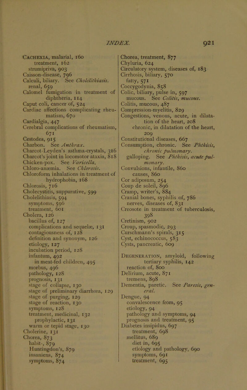 Cachexia, malarial, 160 treatment, 162 strumipriva, 903 Caisson-disease, 796 Calculi, biliary. See Cholelithiasis. renal, 659 Calomel fumigation in treatment of diphtheria, 114 Caput coli, cancer of, 524 Cardiac affections complicating rheu- matism, 670 Cardialgia, 447 Cerebral complications of rheumatism, 671 Cestodes, 915 Charbon. See Anthrax. Charcot-Leyden’s asthma-crystals, 316 Charcot’s joint in locomotor ataxia, 818 Chicken-pox. See Varicella. Chloro-anaemia. See Chlorosis. Chloroform inhalations in treatment of hydrophobia, 168 Chlorosis, 716 Cholecystitis, suppurative, 599 Cholelithiasis, 594 symptoms, 596 treatment, 601 Cholera, 126 bacillus of, 127 complications and sequel*, 131 contagiousness of, 128 definition and synonym, 126 etiology, 127 incubation period, 128 infantum, 492 in meat-fed children, 495 morbus, 496 pathology, 128 prognosis, 131 stage of collapse, 130 stage of preliminary diarrhoea, 129 stage of purging, 129 stage of reaction, 130 symptoms, 128 treatment, medicinal, 132 prophylactic, 131 warm or tepid stage, 130 Cholerine, 131 Chorea, 873 habit-, 879 Huntingdon’s, 879 insaniens, 874 symptoms, 874 Chorea, treatment, 877 Chyluria, 624 Circulatory system, diseases of, 183 Cirrhosis, biliarv, C70 fatty, 571 Coccygodynia, 858 Colic, biliary, pulse in, 597 mucous. See Colitis, mucous. Colitis, mucous, 487 Compression-myelitis, 829 Congestions, venous, acute, in dilata- tion of the heart, 208 chronic, in dilatation of the heart, 209 Constitutional diseases, 667 Consumption, chronic. See Phthisis, chronic pulmonary. galloping. See Phthisis, acute pul- monary. Convulsions, infantile, 860 causes, 860 Cor adiposum, 254 Coup de soleil, 896 Cramp, writer’s, 884 Cranial bones, syphilis of, 786 nerves, diseases of, 831 Creosote in treatment of tuberculosis, 398 Cretinism, 902 Croup, spasmodic, 293 Curschmann’s spirals, 315 Cyst, echinococcus, 583 Cysts, pancreatic, 609 Degeneration, amyloid, following tertiary syphilis, 142 reaction of, 800 Delirium, acute, 871 tremens, 898 Dementia, paretic. See Paresis, gen- eral. Dengue, 94 convalescence from, 95 etiology, 94 pathology and symptoms, 94 prognosis and treatment, 95 Diabetes insipidus, 697 treatment, 698 mellitus, 689 diet in, 695 etiology and pathology, 690 symptoms, 691 treatment, 695