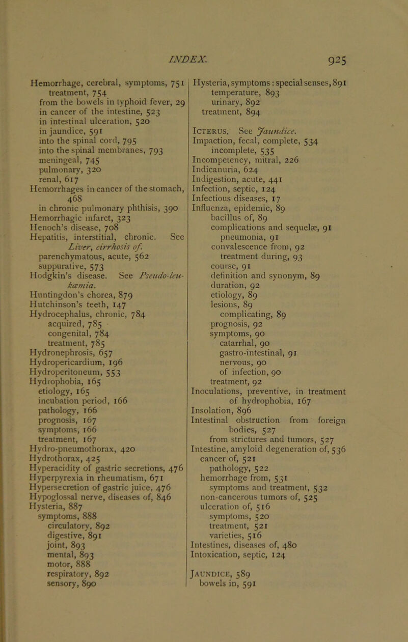 Hemorrhage, cerebral, symptoms, 751 treatment, 754 from the bowels in typhoid fever, 29 in cancer of the intestine, 523 in intestinal ulceration, 520 in jaundice, 591 into the spinal cord, 795 into the spinal membranes, 793 meningeal, 745 pulmonary, 320 renal, 617 Hemorrhages in cancer of the stomach, 468 in chronic pulmonary phthisis, 390 Hemorrhagic infarct, 323 Henoch’s disease, 708 Hepatitis, interstitial, chronic. See Liver, cirrhosis of parenchymatous, acute, 562 suppurative, 573 Hodgkin’s disease. See Pseudo-leu- kccmia. Huntingdon’s chorea, 879 Hutchinson’s teeth, 147 Hydrocephalus, chronic, 784 acquired, 785 congenital, 784 treatment, 785 Hydronephrosis, 657 Hydropericardium, 196 Hydroperitoneum, 553 Hydrophobia, 165 etiology, 165 incubation period, 166 pathology, 166 prognosis, 167 symptoms, 166 treatment, 167 Hydro-pneumothorax, 420 Hydrothorax, 425 Hyperacidity of gastric secretions, 476 Hyperpyrexia in rheumatism, 671 Hypersecretion of gastric juice, 476 Hypoglossal nerve, diseases of, 846 Hysteria, 887 symptoms, 888 circulatory. 892 digestive, 891 joint, 893 mental, 893 motor, 888 respiratory, 892 sensory, 890 Hysteria, symptoms: special senses, 891 temperature, 893 urinary, 892 treatment, 894 Icterus. See Jaundice. Impaction, fecal, complete, 534 incomplete, 535 Incompetency, mitral, 226 Indicanuria, 624 Indigestion, acute, 441 Infection, septic, 124 Infectious diseases, 17 Influenza, epidemic, 89 bacillus of, 89 complications and sequelae, 91 pneumonia, 91 convalescence from, 92 treatment during, 93 course, 91 definition and synonym, 89 duration, 92 etiology, 89 lesions, 89 complicating, 89 prognosis, 92 symptoms, 90 catarrhal, 90 gastro-intestinal, 91 nervous, 90 of infection, 90 treatment, 92 Inoculations, preventive, in treatment of hydrophobia, 167 Insolation, 896 Intestinal obstruction from foreign bodies, 527 from strictures and tumors, 527 Intestine, amyloid degeneration of, 536 cancer of, 521 pathology, 522 hemorrhage from, 531 symptoms and treatment, 532 non-cancerous tumors of, 525 ulceration of, 516 symptoms, 520 treatment, 521 varieties, 516 Intestines, diseases of, 480 Intoxication, septic, 124 Jaundice, 589 bowels in, 591