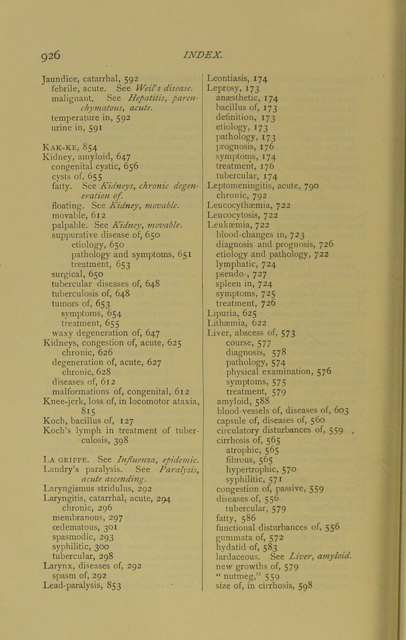 Jaundice, catarrhal, 592 febrile, acute. See Weils disease. malignant. See Hepatitis, paren- chymatous, acute. temperature in, 592 urine in, 591 Kak-ke, 854 Kidney, amyloid, 647 congenital cystic, 656 cysts of, 655 fatty. See Kidneys, chronic degen- eration of. floating. See Kidney, movable. movable, 612 palpable. See Kidney, movable. suppurative disease of, 650 etiology, 650 pathology and symptoms, 651 treatment, 653 surgical, 650 tubercular diseases of, 648 tuberculosis of, 648 tumors of, 653 symptoms, 654 treatment, 655 waxy degeneration of, 647 Kidneys, congestion of, acute, 625 chronic, 626 degeneration of, acute, 627 chronic, 628 diseases of, 612 malformations of, congenital, 612 Knee-jerk, loss of, in locomotor ataxia, 8i5 Koch, bacillus of, 127 Koch’s lymph in treatment of tuber- culosis, 398 La grippe. See Influenza, epidemic. Landry’s paralysis. See Paralysis, acute ascending. Laryngismus stridulus, 292 Laryngitis, catarrhal, acute, 294 chronic, 296 membranous, 297 oedematous, 301 spasmodic, 293 syphilitic, 300 tubercular, 298 Larynx, diseases of, 292 spasm of, 292 Lead-paralysis, 853 Leontiasis, 174 Leprosy, 173 anaesthetic, 174 bacillus of, 173 definition, 173 etiology, 173 pathology, 173 prognosis, 176 symptoms, 174 treatment, 176 tubercular, 174 Leptomeningitis, acute, 790 chronic, 792 Leucocythaemia, 722 Leucocytosis, 722 Leukaemia, 722 blood-changes in, 723 diagnosis and prognosis, 726 etiology and pathology, 722 lymphatic, 724 pseudo-, 727 spleen in, 724 symptoms, 725 treatment, 726 Lipuria, 625 Lithaemia, 622 Liver, abscess of, 573 course, 577 diagnosis, 578 pathology, 574 physical examination, 576 symptoms, 575 treatment, 579 amyloid, 588 blood-vessels of, diseases of, 603 capsule of, diseases of, 560 circulatory disturbances of, 559 , cirrhosis of, 565 atrophic, 565 fibrous, 565 hypertrophic, 57° syphilitic, 571 congestion of, passive, 559 diseases of, 556 tubercular, 579 fatty, 586 functional disturbances of, 556 gummata of, S72 hydatid of, 583 lardaceous. See Liver, amyloid. new growths of, 579 “ nutmeg,” 559 size of, in cirrhosis, 598