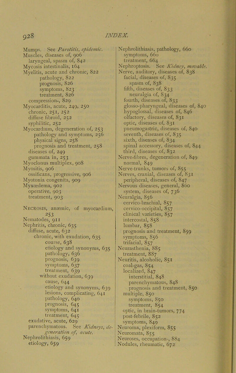 Mumps. See Parotitis, epidemic. Muscles, diseases of, 906 laryngeal, spasm of, 842 Mycosis intestinalis, 164 Myelitis, acute and chronic, 822 pathology, 822 prognosis, 826 symptoms, 823 treatment, 826 compression-, 829 Myocarditis, acute, 249, 250 chronic, 251, 252 diffuse fibroid, 252 syphilitic, 252 Myocardium, degeneration of, 253 pathology and symptoms, 256 physical signs, 258 prognosis and treatment, 258 diseases of, 249 gummata in, 253 Myoclonus multiplex, 908 Myositis, 906 ossificans, progressive, 906 Myotonia congenita, 909 Myxoedema, 902 operative, 963 treatment, 903 Necrosis, anaemic, of myocardium, 253 Nematodes, 911 Nephritis, chronic, 635 diffuse, acute, 632 chronic, with exudation, 635 course, 638 etiology and synonyms, 633 pathology, 636 prognosis, 639 symptoms, 637 treatment, 639 without exudation, 639 cause, 644 etiology and synonyms, 639 lesions, complicating, 641 pathology, 640 prognosis, 645 symptoms, 641 treatment, 645 exudative, acute, 629 parenchymatous. See Kidneys, de- generation of, acute. Nephrolithiasis, 659 etiology, 659 Nephrolithiasis, pathology, 660 symptoms, 660 treatment, 664 Nephroptosis. See Kidney, movable. Nerve, auditory, diseases of, 838 facial, diseases of, 835 spasm of, 838 fifth, diseases of, 833 neuralgia of, 834 fourth, diseases of, 833 glosso-pharyngeal, diseases of, 840 hypoglossal, diseases of, 846 olfactory, diseases of, 831 optic, diseases of, 831 pneumogastric, diseases of, 840 seventh, diseases of, 835 sixth, diseases of, 834 spinal accessory, diseases of, 844 third, diseases of, 832 Nerve-fibres, degeneration of, 849 normal, 849 Nerve-trunks, tumors of, 855 Nerves, cranial, diseases of, 831 peripheral, diseases of, 847 Nervous diseases, general, S60 system, diseases of, 736 Neuralgia, 856 cervico-brachial, 857 cervico-occipital, 857 clinical varieties, 857 intercostal, 858 lumbar, 858 prognosis and treatment, 859 symptoms, 856 trifacial, 857 Neurasthenia, 885 treatment, 887 Neuritis, alcoholic, 851 coal-gas, 854 localized, 847 interstitial, 84S parenchymatous, 84S prognosis and treatment, 850 multiple, 850 symptoms, 850 treatment, 854 optic, in brain-tumors, 774 post-febrile, 852 symptoms, 849 Neuroma, plexiform, 855 Neuromata, 855 Neuroses, occupation-, 884 Nodules, rheumatic, 672