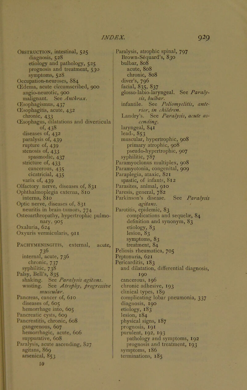 Obstruction, intestinal, 525 diagnosis, 528 etiology and pathology, 525 prognosis and treatment, 530 symptoms, 528 Occupation-neuroses, 884 (Edema, acute circumscribed, 900 angio-neurotic, 900 malignant. See Anthrax. (Esophagismus, 437 (Esophagitis, acute, 432 chronic, 433 (Esophagus, dilatations and diverticula of, 438 diseases of, 432 paralysis of, 439 rupture of, 439 stenosis of, 433 spasmodic, 437 stricture of, 433 cancerous, 435 cicatricial, 435 varix of, 439 Olfactory nerve, diseases of, 831 Ophthalmoplegia externa, Sio interna, 810 Optic nerve, diseases of, S31 neuritis in brain-tumors, 774 Osteoarthropathy, hypertrophic pulmo- nary, 905 Oxaluria, 624 Oxyuris vermicularis, 911 Pachymeningitis, external, acute, 736 internal, acute, 736 chronic, 737 syphilitic, 738 Palsy, Bell’s, 835 shaking. See Paralysis agitans. wasting. See Atrophy, progressive muscular. Pancreas, cancer of, 610 diseases of, 605 hemorrhage into, 605 Pancreatic cysts, 609 Pancreatitis, chronic, 608 gangrenous, 607 hemorrhagic, acute, 606 suppurative, 608 Paralysis, acute ascending, 827 agitans, 869 arsenical, 853 59 Paralysis, atrophic spinal, 797 Brown-Sequard’s, 830 bulbar, 808 acute, 808 chronic, 808 diver’s, 796 facial, 835, 837 glosso-labio-laryngeal. See Paraly- sis, bulbar. infantile. See Poliomyelitis, ante- rior, in children. Landry’s. See Paralysis, acute as- cending. laryngeal, 841 lead-, 853 muscular, hypertrophic, 908 primary atrophic, 908 pseudo-hypertrophic, 907 syphilitic, 787 Paramyoclonus multiplex, 908 Paramyotonia, congenital, 909 Paraplegia, ataxic, 821 spastic, of infants, 812 Parasites, animal, 910 Paresis, general, 782 Parkinson’s disease. See Paralysis agitans. > Parotitis, epidemic, 83 complications and sequelae, 84 definition and synonym, 83 etiology, 83 lesion, 83 symptoms, 83 treatment, 84 Peliosis rheumatica, 703 Peptonuria, 621 Pericarditis, 183 and dilatation, differential diagnosis, 190 cancerous, 196 chronic adhesive, 193 clinical types, 189 complicating lobar pneumonia, 337 diagnosis, 190 etiology, 183 lesion, 184 physical signs, 187 prognosis, 191 purulent, 192, 193 pathology and symptoms, 192 prognosis and treatment, 193 symptoms, 186 terminations, 185