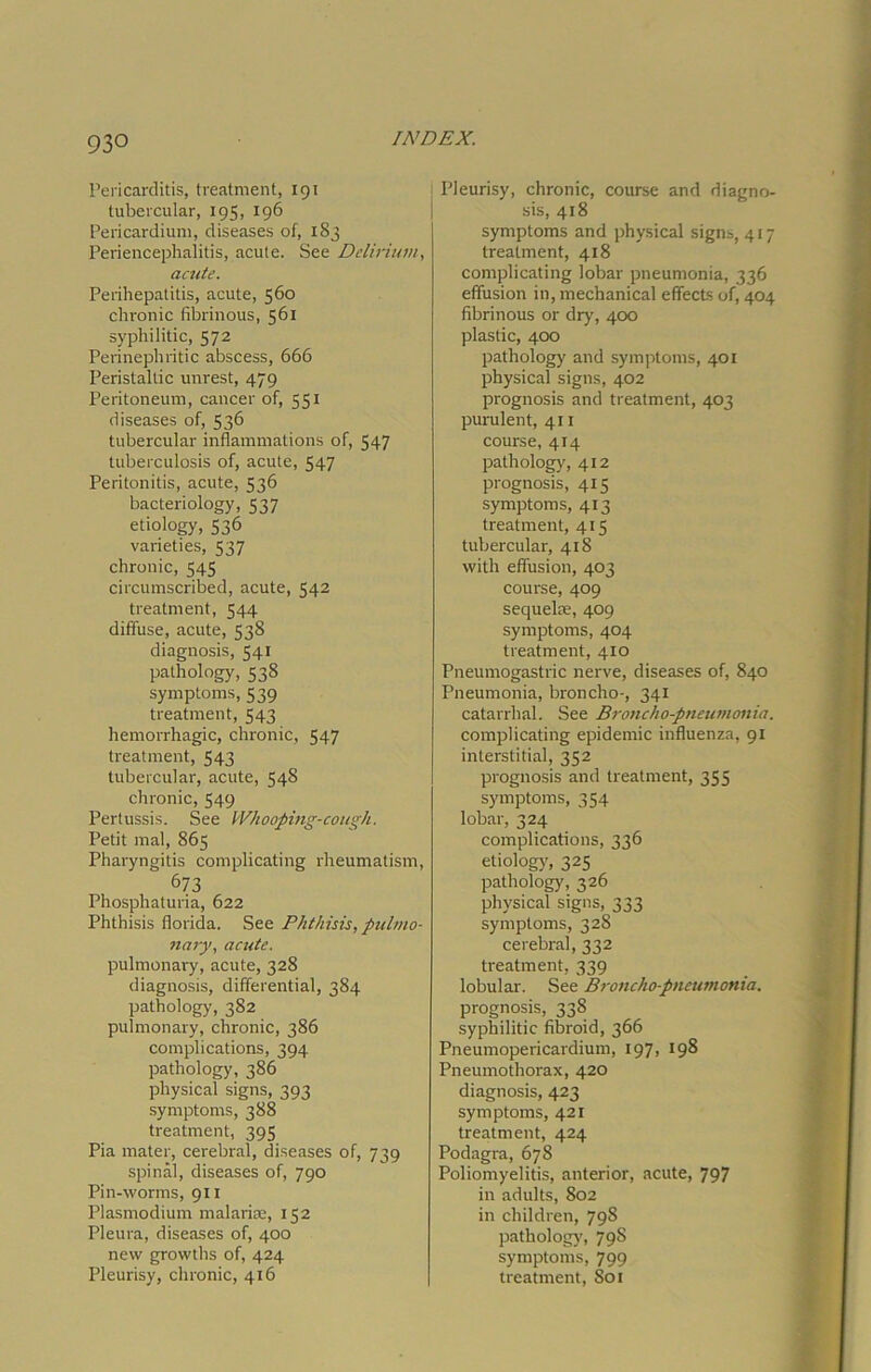 Pericarditis, treatment, Ig i tubercular, 195, 196 Pericardium, diseases of, 1S3 Periencephalitis, acute. See Delirium, acute. Perihepatitis, acute, 560 chronic fibrinous, 561 syphilitic, 572 Perinephritic abscess, 666 Peristaltic unrest, 479 Peritoneum, cancer of, 551 diseases of, 536 tubercular inflammations of, 547 tuberculosis of, acute, 547 Peritonitis, acute, 536 bacteriology, 537 etiology, 536 varieties, 537 chronic, 545 circumscribed, acute, 542 treatment, 544 diffuse, acute, 538 diagnosis, 541 pathology, 538 symptoms, 539 treatment, 543 hemorrhagic, chronic, 547 treatment, 543 tubercular, acute, 548 chronic, 549 Pertussis. See Whooping-cough. Petit mal, 865 Pharyngitis complicating rheumatism, 673 Phosphaturia, 622 Phthisis florida. See Phthisis, pulmo- nary, acute. pulmonary, acute, 328 diagnosis, differential, 384 pathology, 382 pulmonary, chronic, 386 complications, 394 pathology, 386 physical signs, 393 symptoms, 388 treatment, 395 Pia mater, cerebral, diseases of, 739 spinal, diseases of, 790 Pin-worms, 911 Plasmodium malarias, 152 Pleura, diseases of, 400 new growths of, 424 Pleurisy, chronic, 416 Pleurisy, chronic, course and diagno- sis, 418 symptoms and physical signs, 417 treatment, 418 complicating lobar pneumonia, 336 effusion in, mechanical effects of, 404 fibrinous or dry, 400 plastic, 400 pathology and symptoms, 401 physical signs, 402 prognosis and treatment, 403 purulent, 411 course, 414 pathology, 412 prognosis, 415 symptoms, 413 treatment, 415 tubercular, 418 with effusion, 403 course, 409 sequelae, 409 symptoms, 404 treatment, 410 Pneumogastric nerve, diseases of, 840 Pneumonia, broncho-, 341 catarrhal. See Broncho-pneumonia. complicating epidemic influenza, 91 interstitial, 352 prognosis and treatment, 355 symptoms, 354 lobar, 324 complications, 336 etiology', 325 pathology, 326 physical signs, 333 symptoms, 328 cerebral, 332 treatment, 339 lobular. See Broncho-pneumonia. prognosis, 338 syphilitic fibroid, 366 Pneumopericardium, 197, 198 Pneumothorax, 420 diagnosis, 423 symptoms, 421 treatment, 424 Podagra, 678 Poliomyelitis, anterior, acute, 797 in adults, 802 in children, 798 pathology', 798 symptoms, 799 treatment, Sol