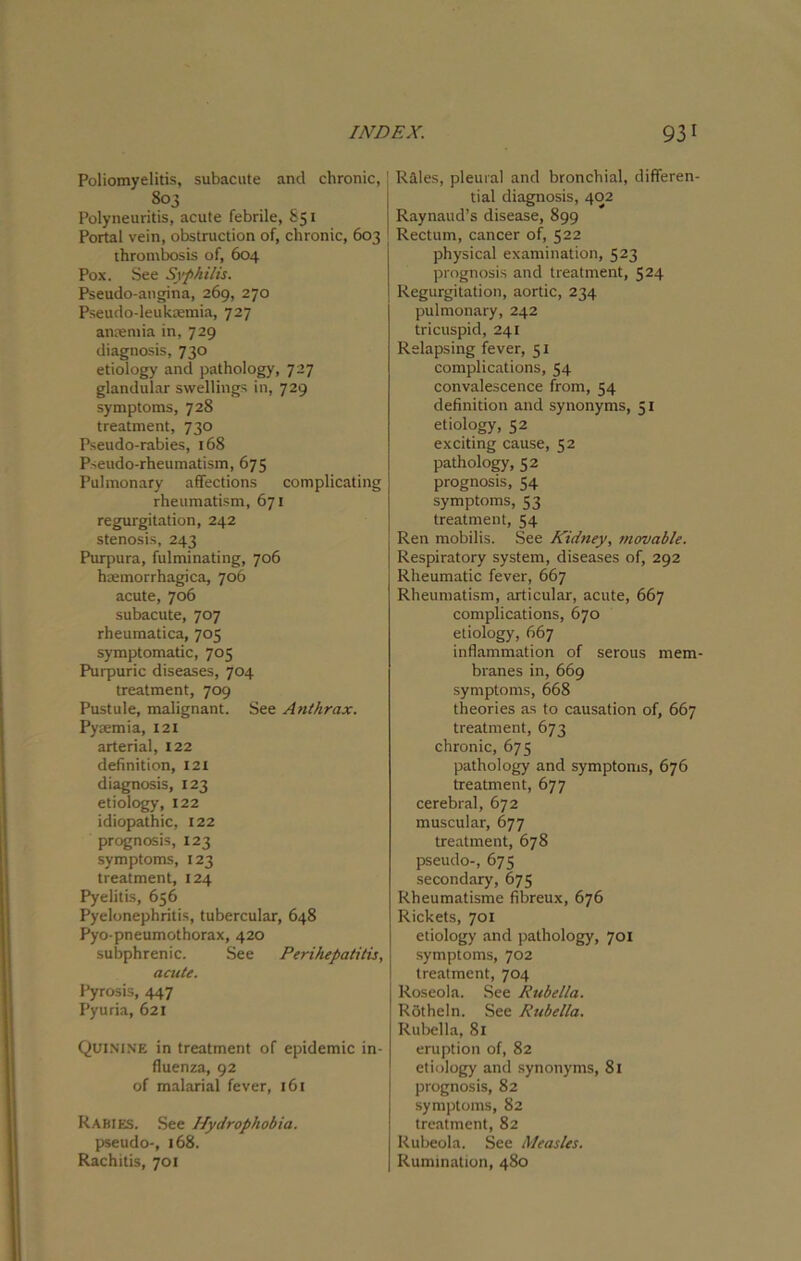 Poliomyelitis, subacute and chronic, j 803 Polyneuritis, acute febrile, 851 Portal vein, obstruction of, chronic, 603 thrombosis of, 604 Pox. See Syphilis. Pseudo-angina, 269, 270 Pseudo-leukaemia, 727 anaemia in, 729 diagnosis, 730 etiology and pathology, 727 glandular swellings in, 729 symptoms, 728 treatment, 730 Pseudo-rabies, 168 Pseudo-rheumatism, 675 Pulmonary affections complicating rheumatism, 671 regurgitation, 242 stenosis, 243 Purpura, fulminating, 706 haemorrhagica, 706 acute, 706 subacute, 707 rheumatica, 705 symptomatic, 705 Purpuric diseases, 704 treatment, 709 Pustule, malignant. See Anthrax. Pyaemia, 121 arterial, 122 definition, 121 diagnosis, 123 etiology, 122 idiopathic, 122 prognosis, 123 symptoms, 123 treatment, 124 Pyelitis, 656 Pyelonephritis, tubercular, 648 Pyo-pneumothorax, 420 subphrenic. See Perihepatitis, acute. Pyrosis, 447 Pyuria, 621 Quinine in treatment of epidemic in- fluenza, 92 of malarial fever, 161 Rabies. See Hydrophobia. pseudo-, 168. Rachitis, 701 Rales, pleural and bronchial, differen- tial diagnosis, 402 Raynaud’s disease, 899 Rectum, cancer of, 522 physical examination, 523 prognosis and treatment, 524 Regurgitation, aortic, 234 pulmonary, 242 tricuspid, 241 Relapsing fever, 51 complications, 54 convalescence from, 54 definition and synonyms, 51 etiology, 52 exciting cause, 52 pathology, 52 prognosis, 54 symptoms, 53 treatment, 54 Ren mobilis. See Kidney, movable. Respiratory system, diseases of, 292 Rheumatic fever, 667 Rheumatism, articular, acute, 667 complications, 670 etiology, 667 inflammation of serous mem- branes in, 669 symptoms, 668 theories as to causation of, 667 treatment, 673 chronic, 673 pathology and symptoms, 676 treatment, 677 cerebral, 672 muscular, 677 treatment, 678 pseudo-, 675 secondary, 675 Rheumatisme fibreux, 676 Rickets, 701 etiology and pathology, 701 symptoms, 702 treatment, 704 Roseola. See Rubella. Rotheln. See Rubella. Rubella, 81 eruption of, 82 etiology and synonyms, 81 prognosis, 82 symptoms, 82 treatment, 82 Rubeola. See Measles. Rumination, 480