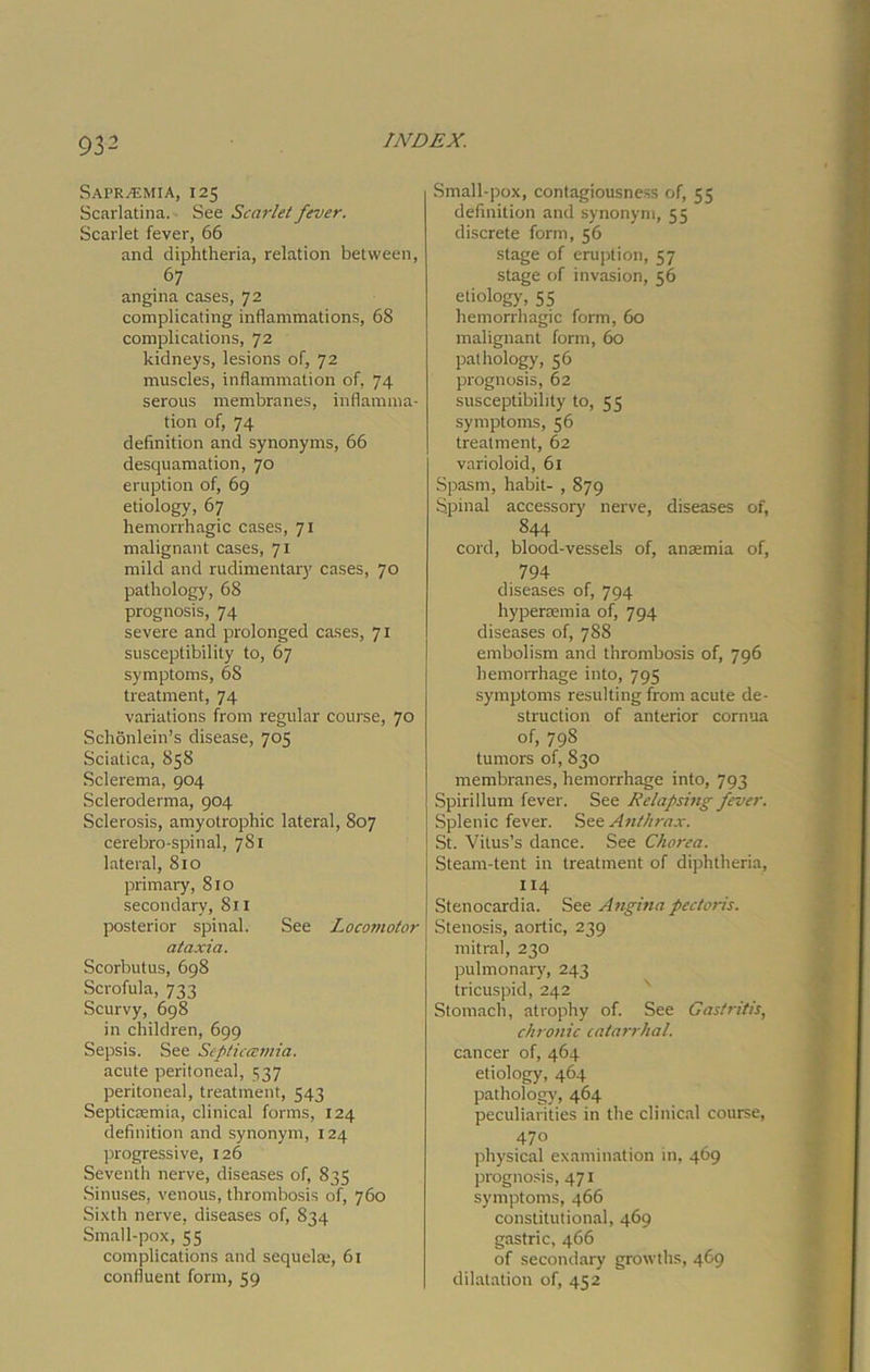 Sapr^mia, 125 Scarlatina. See Scarlet fever. Scarlet fever, 66 and diphtheria, relation between, 67 angina cases, 72 complicating inflammations, 68 complications, 72 kidneys, lesions of, 72 muscles, inflammation of, 74 serous membranes, inflamma- tion of, 74 definition and synonyms, 66 desquamation, 70 eruption of, 69 etiology, 67 hemorrhagic cases, 71 malignant cases, 71 mild and rudimentary cases, 70 pathology, 68 prognosis, 74 severe and prolonged cases, 71 susceptibility to, 67 symptoms, 68 treatment, 74 variations from regular course, 70 Schonlein’s disease, 705 Sciatica, 858 Sclerema, 904 Scleroderma, 904 Sclerosis, amyotrophic lateral, 807 cerebro-spinal, 781 lateral, 810 primary, 810 secondary, 811 posterior spinal. See Locomotor ataxia. Scorbutus, 698 Scrofula, 733 Scurvy, 698 in children, 699 Sepsis. See Septiccemia. acute peritoneal, 537 peritoneal, treatment, 543 Septicmmia, clinical forms, 124 definition and synonym, 124 progressive, 126 Seventh nerve, diseases of, 835 Sinuses, venous, thrombosis of, 760 Sixth nerve, diseases of, 834 Small-pox, 55 complications and sequela:, 61 confluent form, 59 Small-pox, contagiousness of, 55 definition and synonym, 55 discrete form, 56 stage of eruption, 57 stage of invasion, 56 etiology, 55 hemorrhagic form, 60 malignant form, 60 pathology, 56 prognosis, 62 susceptibility to, 55 symptoms, 56 treatment, 62 varioloid, 61 Spasm, habit- , 879 Spinal accessor)' nerve, diseases of, 844 cord, blood-vessels of, anaemia of, 794 diseases of, 794 hypersemia of, 794 diseases of, 788 embolism and thrombosis of, 796 hemorrhage into, 795 symptoms resulting from acute de- struction of anterior cornua of, 798 tumors of, 830 membranes, hemorrhage into, 793 Spirillum fever. See Relapsing fever. Splenic fever. See. Anthrax. St. Vitus’s dance. See Chorea. Steam-tent in treatment of diphtheria, 114 Stenocardia. See Angina pectoris. Stenosis, aortic, 239 mitral, 230 pulmonary, 243 tricuspid, 242 Stomach, atrophy of. See Gastritis, chronic catarrhal. cancer of, 464 etiology, 464 pathology, 464 peculiarities in the clinical course, 470 physical examination in, 469 prognosis, 471 symptoms, 466 constitutional, 469 gastric, 466 of secondary growths, 469 dilatation of, 452