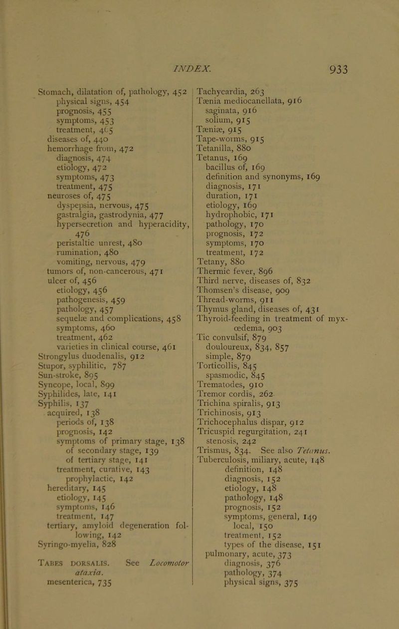 Stomach, dilatation of, pathology, 452 physical signs, 454 prognosis, 455 symptoms, 453 treatment, 405 diseases of, 440 hemorrhage from, 472 diagnosis, 474 etiology, 472 symptoms, 473 treatment, 475 neuroses of, 475 dyspepsia, nervous, 475 gastralgia, gastrodynia, 477 hypersecretion and hyperacidity, 476 peristaltic unrest, 4S0 rumination, 480 vomiting, nervous, 479 tumors of, non-cancerous, 471 ulcer of, 456 etiology, 456 pathogenesis, 459 pathology, 457 sequela; and complications, 458 symptoms, 460 treatment, 462 varieties in clinical course, 461 Strongylus duodenalis, 912 Stupor, syphilitic, 787 Sun-stroke, 895 Syncope, local, 899 Syphilides, late, 141 Syphilis, 137 acquired, 138 periods of, 138 prognosis, 142 symptoms of primary stage, 138 of secondary stage, 139 of tertiary stage, 141 treatment, curative, 143 prophylactic, 142 hereditary, 145 etiology, 145 symptoms, 146 treatment, 147 tertiary, amyloid degeneration fol- lowing, 142 Syringo-myelia, 828 Tabes dorsalis. See Locomotor ataxia. mesenterica, 735 Tachycardia, 263 Taenia mediocanellata, 916 saginata, 916 solium, 915 Taeniae, 915 Tape-worms, 915 Tetanilla, 880 Tetanus, 169 bacillus of, 169 definition and synonyms, 169 diagnosis, 171 duration, 171 etiology, 169 hydrophobic, 171 pathology, 170 prognosis, 172 symptoms, 170 treatment, 172 Tetany, 880 Thermic fever, 896 Third nerve, diseases of, 832 Thomsen’s disease, 909 Thread-worms, 911 Thymus gland, diseases of, 431 Thyroid-feeding in treatment of myx- oedema, 903 Tic convulsif, 879 douloureux, 834, 857 simple, 879 Torticollis, 845 spasmodic, 845 Trematodes, 910 Tremor cordis, 262 Trichina spiralis, 913 Trichinosis, 913 Trichocephalus dispar, 912 Tricuspid regurgitation, 241 stenosis, 242 Trismus, 834. See also Tetanus. Tuberculosis, miliary, acute, 148 definition, 148 diagnosis, 152 etiology, 148 pathology, 148 prognosis, 152 symptoms, general, 149 local, 150 treatment, 152 types of the disease, 151 pulmonary, acute, 373 diagnosis, 376 pathology, 374 physical signs, 375