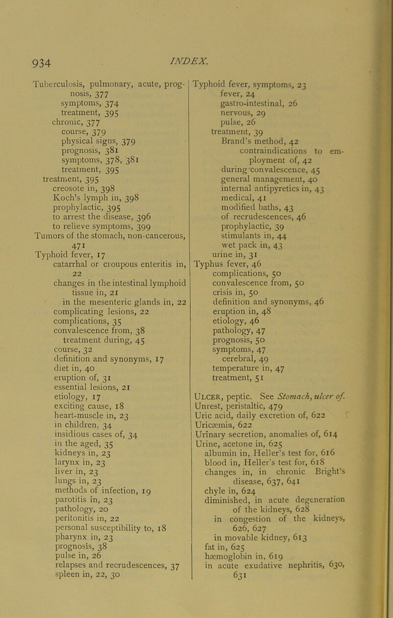 Tuberculosis, pulmonary, acute, prog- nosis, 377 symptoms, 374 treatment, 395 chronic, 377 course, 379 physical signs, 379 prognosis, 381 symptoms, 378, 381 treatment, 395 treatment, 395 creosote in, 398 Koch’s lymph in, 39S prophylactic, 395 to arrest the disease, 396 to relieve symptoms, 399 Tumors of the stomach, non-cancerous, 47i Typhoid fever, 17 catarrhal or croupous enteritis in, 22 changes in the intestinal lymphoid tissue in, 21 in the mesenteric glands in, 22 complicating lesions, 22 complications, 35 convalescence from, 38 treatment during, 45 course, 32 definition and synonyms, 17 diet in, 40 eruption of, 31 essential lesions, 21 etiology, 17 exciting cause, 18 heart-muscle in, 23 in children, 34 insidious cases of, 34 m the aged, 35 kidneys in, 23 larynx in, 23 liver in, 23 lungs in, 23 methods of infection, 19 parotitis in, 23 pathology, 20 peritonitis in, 22 personal susceptibility to, 18 pharynx in, 23 prognosis, 38 pulse in, 26 relapses and recrudescences, 37 spleen in, 22, 30 Typhoid fever, symptoms, 23 fever, 24 gastro-intestinal, 26 nervous, 29 pulse, 26 treatment, 39 Brand’s method, 42 contraindications to em- ployment of, 42 during'convalescence, 45 general management, 40 internal antipyretics in, 43 medical, 41 modified baths, 43 of recrudescences, 46 prophylactic, 39 stimulants in, 44 wet pack in, 43 urine in, 31 Typhus fever, 46 complications, 50 convalescence from, 50 crisis in, 50 definition and synonyms, 46 eruption in, 48 etiology, 46 pathology, 47 prognosis, 50 symptoms, 47 cerebral, 49 temperature in, 47 treatment, 51 Ulcer, peptic. See Stomach, ulcer of. Unrest, peristaltic, 479 Uric acid, daily excretion of, 622 Uricsemia, 622 Urinary secretion, anomalies of, 614 Urine, acetone in, 625 albumin in, Heller’s test for, 616 blood in, Heller’s test for, 61S changes in, in chronic Bright’s disease, 637, 641 chyle in, 624 diminished, in acute degeneration of the kidneys, 628 in congestion of the kidneys, 626, 627 in movable kidney, 613 fat in, 625 haemoglobin in, 619 in acute exudative nephritis, 630, 631