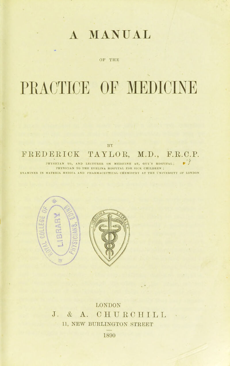 A MANUAL OF THE PRACTICE OF MEDICINE BY FKEDERIOK TAYLOE, M.D., F.R.C.P. I'lIYSlClAN TO, AND LKCTnUEH ON MEDICINE AT, QtIV 8 IIOSIMTAI. ; 9 / PHYSICIAN TO THE EVEUNA HOKIMTAL FOR SICK CRILDtlEN* ; EXAMINER IN II VTERIA MEIIICA AND I'H A HM A C EITTIC \ I. CHEMISTltV AT THE I NIVKllSITY OF LONDON LONDON J. & A. C HUH CHILL 11, NEW BURLINGTON STREET 1890