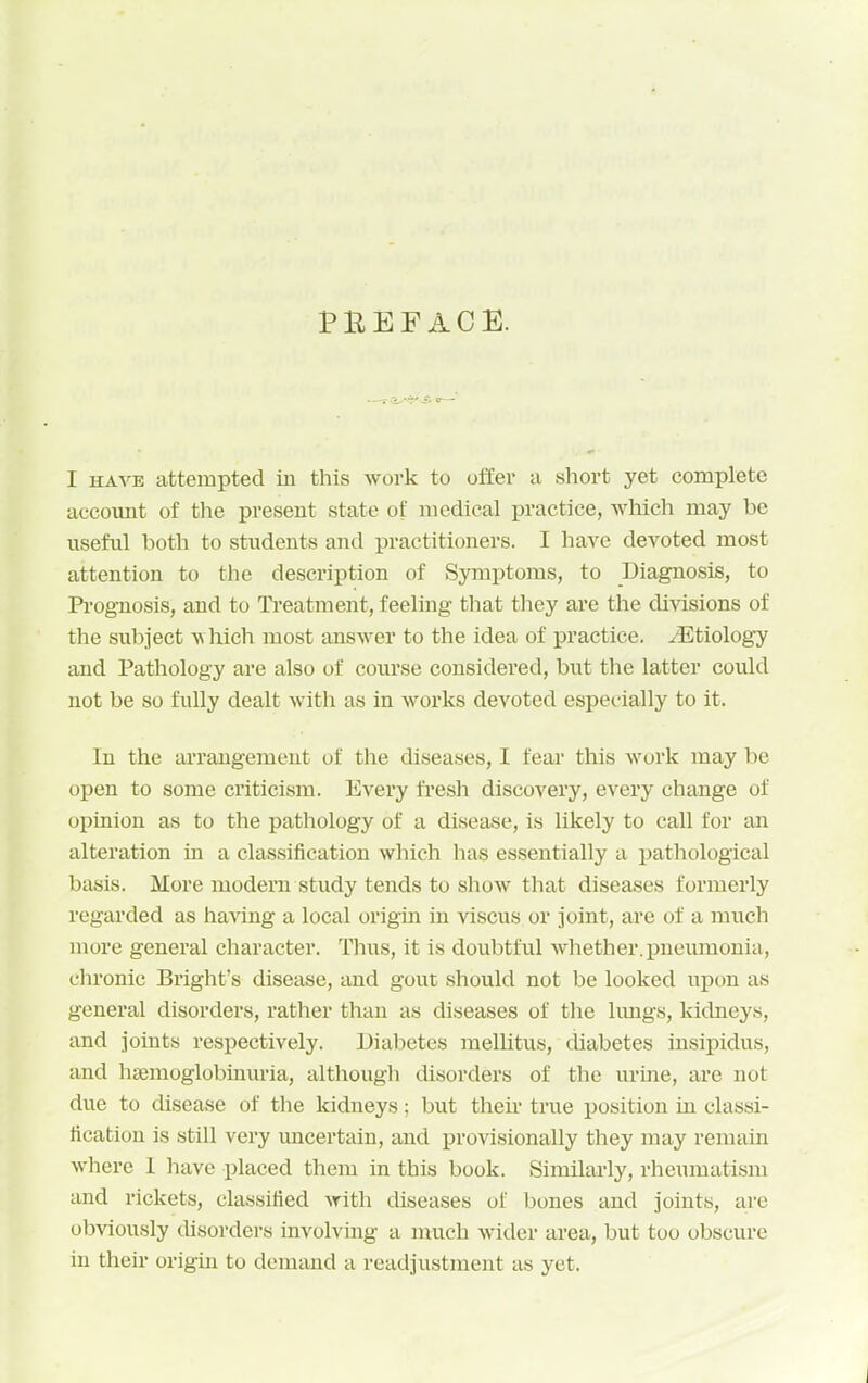 PBEFAOE. I HAVE attempted in this work to offer a short yet complete account of the present state of medical practice, which may be useful both to students and practitioners. I have devoted most attention to the description of Symptoms, to Diagnosis, to Prognosis, and to Treatment, feeling that they are the divisions of the subject w hich most answer to the idea of practice, etiology and Pathology are also of course considered, but the latter could not be so fully dealt with as in works devoted especially to it. In the arrangement of tlie diseases, I fear this work may be open to some criticism. Every fresh discovery, every change of opinion as to the pathology of a disease, is likely to call for an alteration in a classification which has essentially a imthological basis. More modern study tends to show that diseases formerly regarded as having a local origm in viscus or joint, are of a much more general character. Tlius, it is doubtful whether. j)neimionia, chronic Bright's disease, and gout should not be looked upon as general disorders, rather than as diseases of tlie hmgs, kidneys, and joints respectively. Diabetes mellitus, diabetes insipidus, and haemoglobinuria, althougli disorders of the urine, are not due to disease of tlie kidneys; but their true position in classi- fication is still very imcertain, and provisionally they may remain where 1 have placed them in this book. Similarly, rheumatism and rickets, classified with diseases of bones and joints, are obviously disorders involving a much wider area, but too obscure in their origin to demand a readjustment as yet.