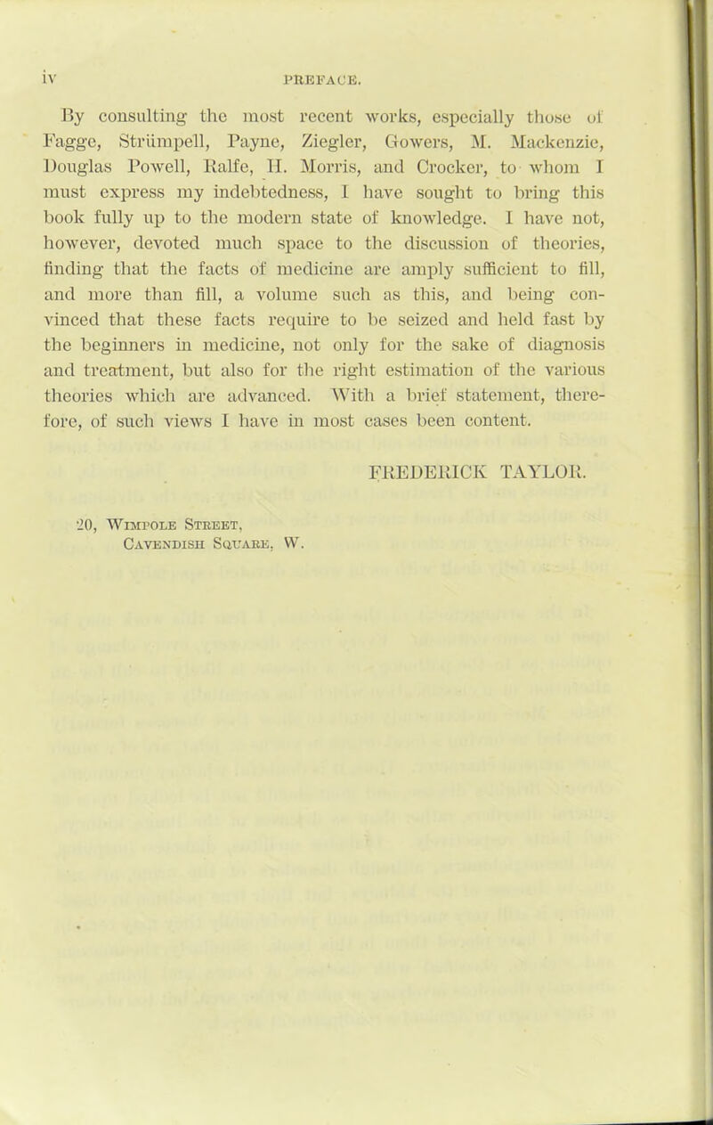 By consulting the most recent works, especially those ut Faggc, Striirapell, Payne, Ziegler, Gowers, M. Mackenzie, Douglas Powell, Kalfe, H. Morris, and Crocker, to whom I must express my indebtedness, I have sought to bring this book fully up to the modern state of knowledge. I have not, however, devoted much space to the discussion of theories, finding that the facts of medicine are amply sufficient to fill, and more than fill, a volume such as this, and being con- A'inced that these facts require to be seized and held fast by the beginners in medicine, not only for the sake of diagnosis and treatment, but also for the right estimation of the various theories which are advanced. With a brief statement, there- fore, of such views I have in most cases been content. FREDElilCK TAYLOK. •20, WiMPOLE Steeet, Cavendish Square, W.