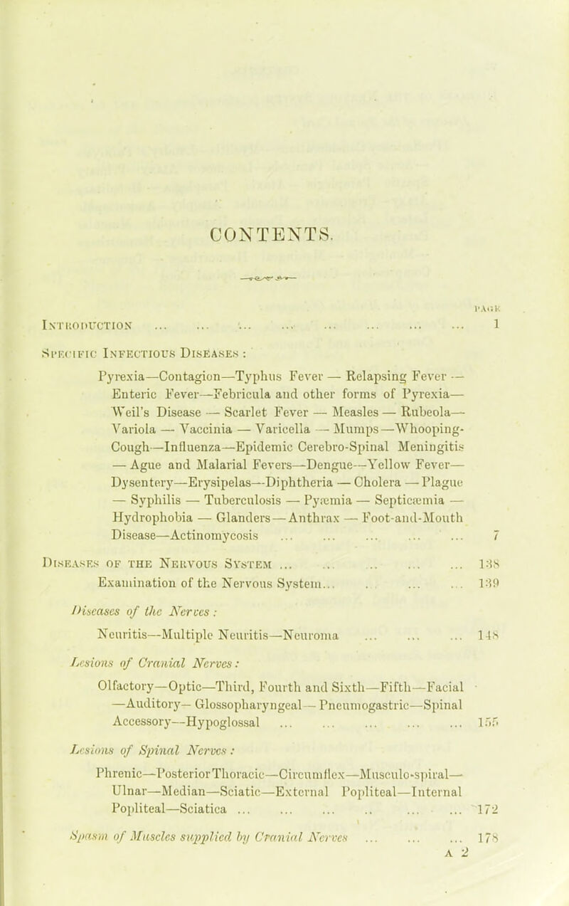 CONTENTS. Intiioduction 1 Si'Kcific Infectious Diseases : Pyrexia—Contagion—Tj'phus Fever — Relapsing Fever — Enteric Fever—Febricula and other forms of Pyrexia— Weil's Disease — Scarlet Fever — Measles — Rubeola— Variola — Vaccinia — Varicella — Mumps—Whooping- Cough—Influenza—Epidemic Cerebro-Spinal Meningitis — Ague and Malarial Fevers—Dengue—Yellow Fever— Dysentery—Erysipelas—Diphtheria — Cholera — Plague — Syphilis — Tuberculosis — Pyremia — Septicicmia — Hydrophobia — Glanders — Anthrax —■ Foot-aiul-Mouth Disease—Actinomycosis ... ... ... ... ... 7 D[.SEASF.S OF THE NeUVOUS SYSTEM 188 Examination of the Nervous System... l.5f> /Hseases of the Nerves : Neuritis—Multiple Neuritis—Neuroma 14^ Lesions of Cranial Nerves: Olfactory—Optic—Third, Fourth and Sixth—Fifth—Facial ■ —Auditory— Glossopharyngeal— Pneumogastric—Spinal Accessory—Hypoglossal 1.'):' Lcsiom of Spinal Nerves : Phrenic—PosteriorThoracic—Circumflex—Musculo-spiral— Ulnar—Median—Sciatic—External Popliteal—Internal Popliteal—Sciatica ... 172 S/msni of Muscles supplied by Cranial Nerves 178 A 2