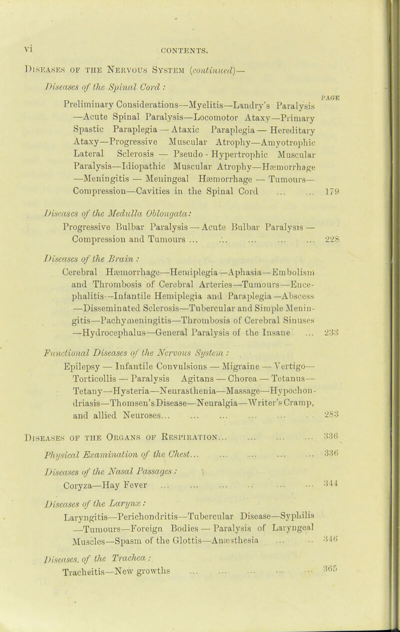 DisKASKs OF THE Nervuus Systk.m {coiUinued)— Diseases of the Spinal Cord : Preliminary Considerations—Myelitis—Landry's Paralysis —Acute Spinal Paralysis—Locomotor Ataxy—Primary Spastic Paraplegia — Ataxic Paraplegia—Hereditary Ataxy—Progressive Muscular Atrophy—Amyotrophic Lateral Sclerosis — Pseudo - Hypertrophic Muscular Paralysis—Idiopathic Muscular Atrophy—Hiumorrhage —Meningitis — Meningeal Hsemorrhage — Tumours— Compression—Cavities in the Spinal Cord 179 Diseases of the Medulla Oblongata: Progressive Bulbar Paralysis — Acute Bulbar Paralysis — Compression and Tumours ... 228 Diseases of the Brain : Cerebral Hajuiorrliage—Hemiplegia—Aphasia—Embolism and Thrombosis of Cerebral Arteries—Tumours—Ence- phalitis—Infantile Hemiplegia and Paraplegia—Abscess —Disseminated Sclerosis—Tubercular and Simple Menin- gitis—Pachymeningitis—Thrombosis of Cerebral Sinuses —Hydrocephalus—General Paralysis of the Insane ... -Z'Si Functional Diseases of the Nervous System : Epilepsy — Infantile Convulsions — Migraine — Vertigo— Torticollis — Paralysis Agitans — Chorea — Tetanus— Tetany—Hysteria—Neurasthenia—Massage—Hypochon- driasis—Thomsen's Disease—Neuralgia—Writer's Crainj), and allied Neuroses ... .■ 2^:5 DiSEA.SES OF THE OrGAN.S OF ReSI'IRATION Physical Examination of the Chest... ... Diseases of the Nasal Passages : Coryza—Hay Fever Diseases of the Larymi : Laryngitis—Perichondritis—Tubercular Disease—Syphilis Tumours—Foreign Bodies — Paralysis of Laryngeal Muscles—Spasm of the Glottifj—Anresthesia Diseases, of the Trachea: Tracheitis—New growths 336 344 :M(i 3(ir.