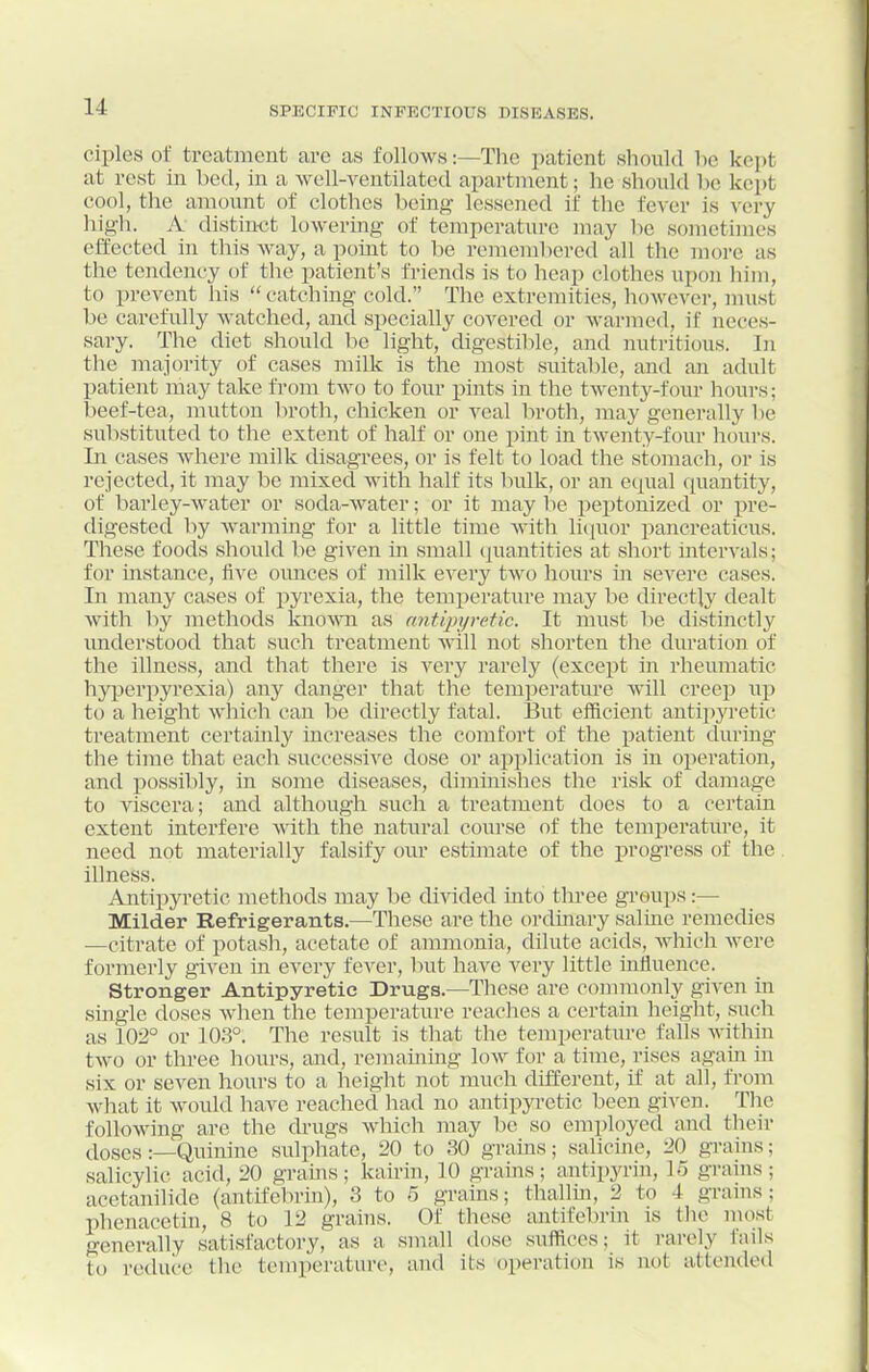 ciples of treatment are as follows:—The patient should l)e kept at rest in bed, in a well-ventilated apartment; he should l)e kept cool, the aiuount of clothes being lessened if the fever is xcvy high. A distinct lowering of temperature may be sometimes effected in this way, a point to be remembered all the more as the tendency of the patient's friends is to heap clothes upon him, to prevent his  catching cold. The extremities, however, must be carefully watched, and specially covered or warmed, if neces- sary. The diet should be light, digestible, and nutritious. In the majority of cases milk is the most suitable, and an adult patient may take from two to four pints in the twenty-four hours; beef-tea, mutton broth, chicken or veal broth, may generally be substituted to the extent of half or one pint in twenty-four hours. In cases where milk disagrees, or is felt to load the stomach, or is rejected, it may be mixed with half its bulk, or an equal quantity, of barley-water or soda-water; or it may be peptonized or pre- digested by warming for a little time with licpior pancreaticus. These foods should be given in small cpiantities at short intervals; for instance, live ounces of milk every two hours in severe cases. In many cases of pyrexia, the temperature may be directly dealt with by methods lcno^^^l as cmtipyretic. It must lie distinctly understood that such treatment will not shorten the duration of the illness, and that there is vei'y rarely (except in rheumatic hyperpyrexia) any danger that the temperature will creep up to a height which can be directly fatal. 13ut efficient antipyretic treatment certauily increases the comfort of the patient during the time that each successive dose or application is in operation, and possibly, in some diseases, diminishes the risk of damage to viscera; and although such a treatment does to a certain extent interfere \\ath the natural course of the temperature, it need not materially falsify our estimate of the jsrogress of the. illness. Antipyretic methods may be divided into three groups:— Milder Refrigerants.—These are the ordinary saline remedies —citrate of potash, acetate of ammonia, dilute acids, Avhich were formerly given in every fever, but have very little influence. Stronger Antipyretic Drugs.—These are commonly given in single doses when the temperature reaches a certain height, such as 102° or 103°. The result is that the temperature falls within two or three hours, and, remaining low for a time, rises again in six or seven hours to a height not much different, if at all, from what it would have reached had no antipyretic been given. The following are the drugs which may be so employed and their (loses :—Quinine sulphate, 20 to 30 grains; salicine, 20 grains; salicylic acid, 20 grains; kaii'in, 10 grains; antipyrin, lo grains; acetanilidc (antifebrin), 3 to 5 grains; thallin, 2 to 4 grains; phenacetin, 8 to 12 grains. Of these antifebrin is tlie most generally satisfactory, as a small dose suffices; it rarely fails to reduce the temperature, and its operation is not attended