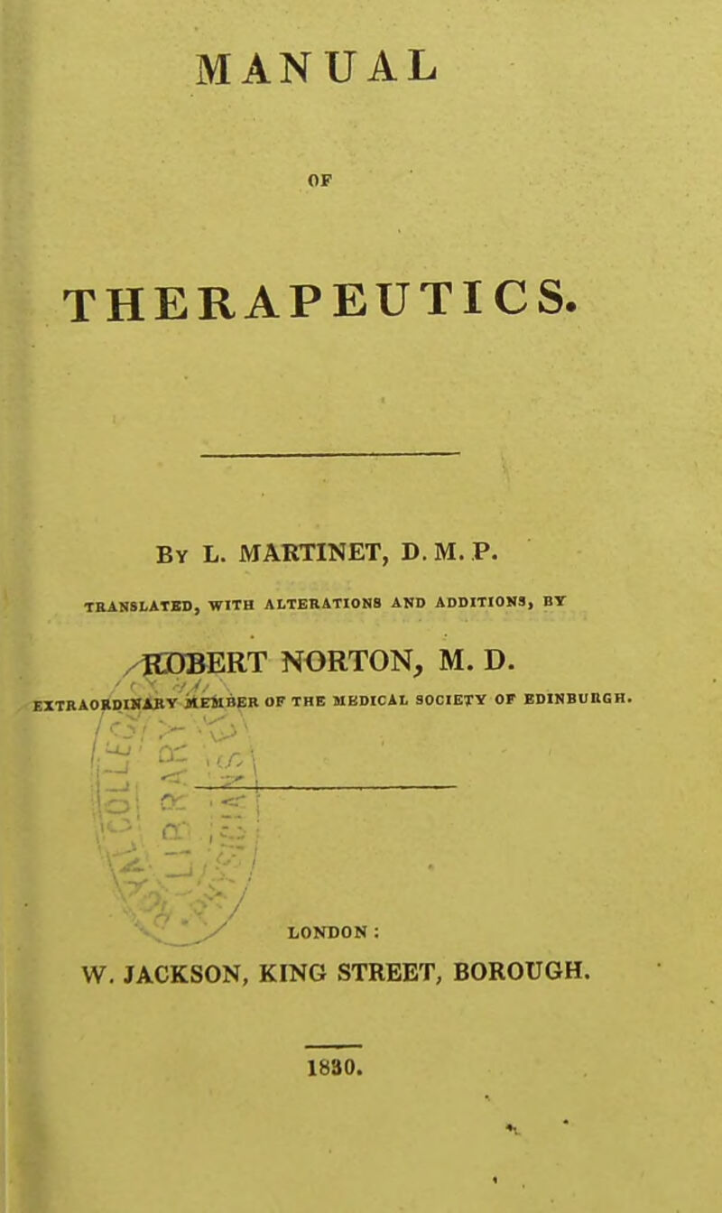 MANUAL OF THERAPEUTICS. Bv L. MAKTINET, D. M. p. TRANSLATSD, WITH ALTEllATIONS AND ADDITIONS, BY /flDBERT NORTON, M. D. EXTRAOEDWXBV itirfaBBR OF THE UBDICAL 30C1ETV OF EDIMBUBGH. i^i LONDON: W. JACKSON, KING STREET, BOROUGH. 1830.