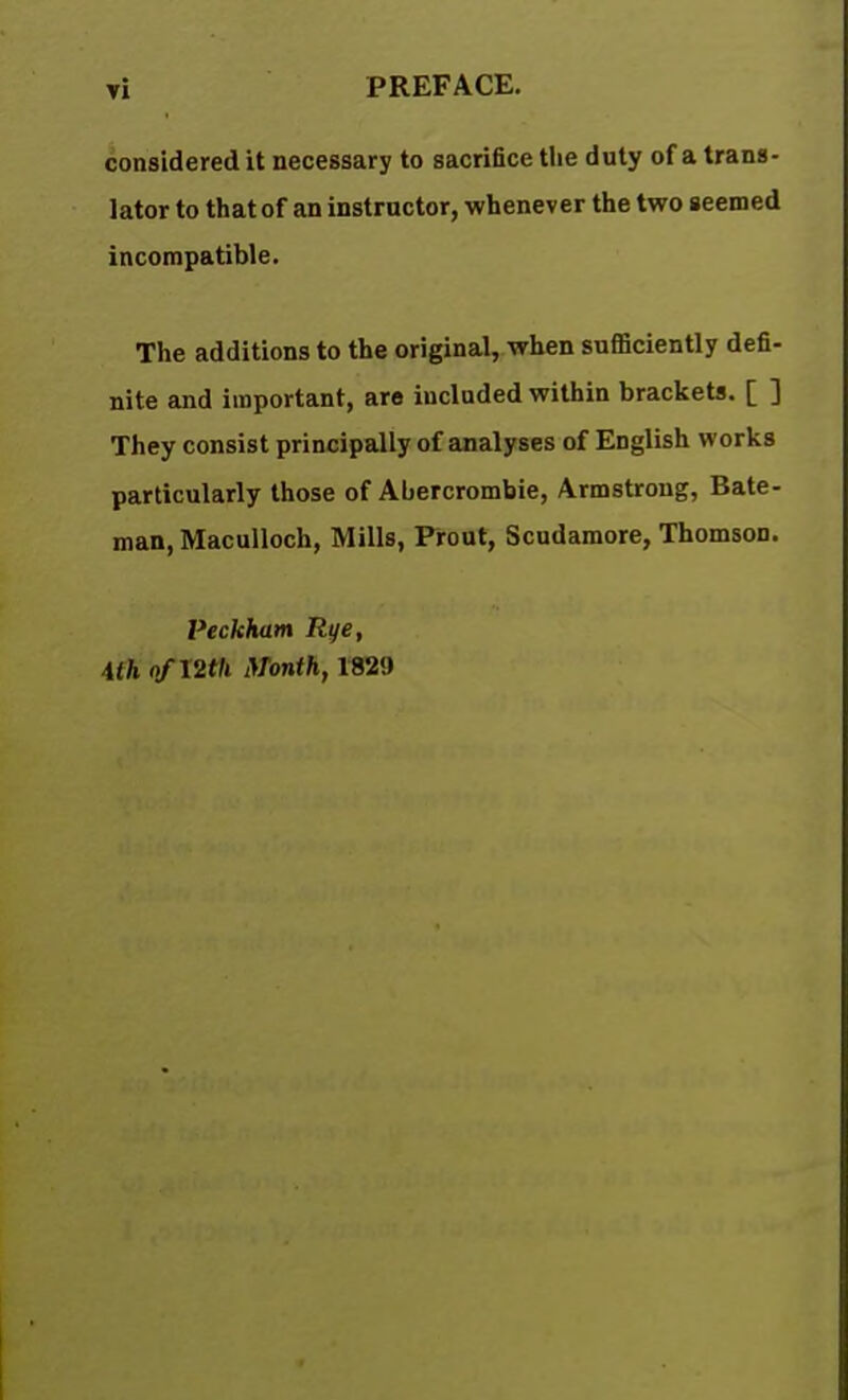 considered it necessary to sacrifice the duty of a trans- lator to that of an instructor, whenever the two seemed incompatible. The additions to the original, when sufficiently defi- nite and important, are included within brackets. [ ] They consist principally of analyses of English works particularly those of Abercrombie, Armstrong, Bate- man, Maculloch, Mills, Prout, Scudamore, Thomson. Veckham Rye, ilh o/l2th Month, 1829