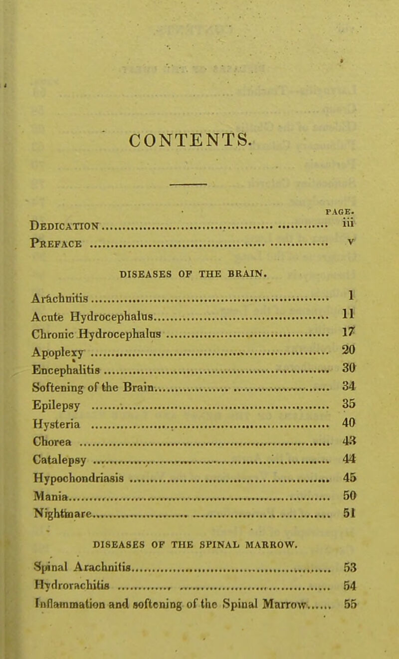 CONTENTS. PAGE. Dedication i Preface v DISEASES OF THE BRAIN. Ar&chnitis 1 Acute Hydrocephalus 11 Chronic Hydrocephalns 17 Apoplexy • 20 Encephalitis- .......v.. 30 Softening of the Brain.....■.'.».»-.kk>-.v 34 Epilepsy 35 Hysteria , 40 Chorea 4.^ Catalepsy 44 Hypochondriasis 45 Mania , 50 Nightinare 51 DISEASES OF THE SPINAL MARROW. S|/inal Arachnitis 53 Hydrorachitis , 54 Inflammation and softening of the Spinal MarroW'. 55