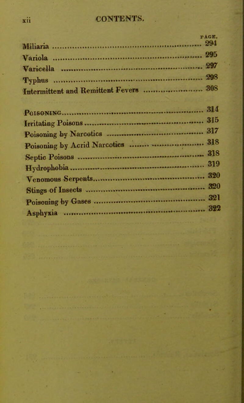 PACE. Miliaria 294 Variola 295 Varicella 297 Typhus 298 Intermittent and R^mitteat Fevera - 808 Poisoning — Irritating Poisons — —••• Poisoning by Narcotics Poisoning by Acrid Narcotics •> Septic Poisons Hydrophobia Venomous Serpents,.... Stings of Insects — Poisoning by Gases Asphyxia •  318 ,. 318 . 319 3S0 321 3S2