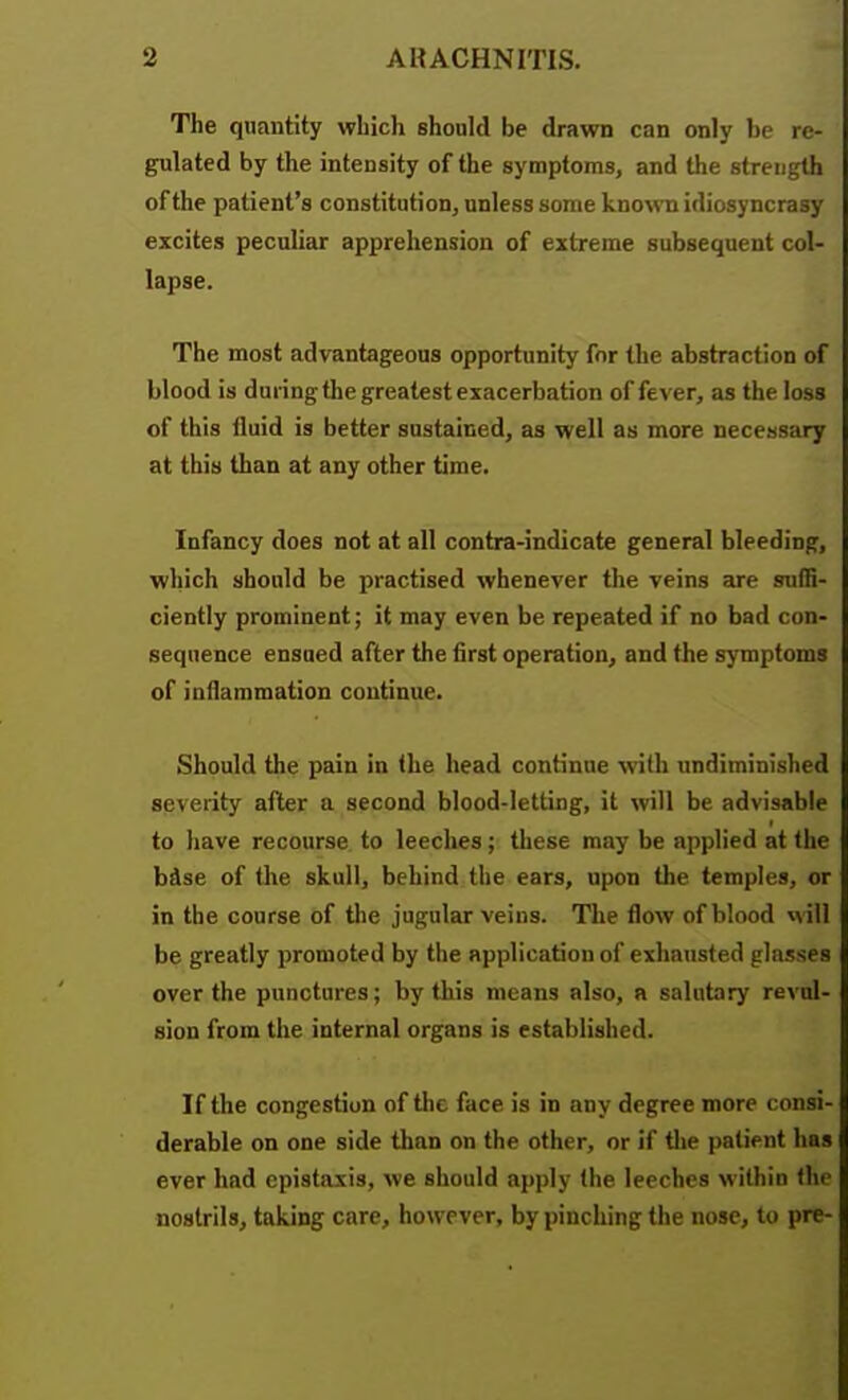 The quantity which should be drawn can only be re- gulated by the intensity of the symptoms, and the strength of the patient's constitution, unless some known idiosyncrasy excites peculiar apprehension of extreme subsequent col- lapse. The most advantageous opportunity for the abstraction of blood is during the greatest exacerbation offerer, as the loss of this fluid is better sustained, as well as more necessary at this than at any other time. Infancy does not at all contra-indicate general bleeding, which should be practised whenever the veins are suffi- ciently prominent; it may even be repeated if no bad con- sequence ensued after the first operation, and the symptoms of inflammation continue. Should the pain in the head continue with undiminished severity after a second blood-letting, it will be advisable to have recourse to leeches; these may be applied at the bdse of the skull, behind the ears, upon the temples, or in the course of the jugular veins. The flow of blood M ill be greatly promoted by tlie application of exhausted glasses over the punctures; by this means also, n salutary revul- sion from the internal organs is established. If the congestion of the face is in any degree more consi- derable on one side than on the other, or if tlie patient has ever had epistaxis, we should apply the leeches within the nostrils, taking care, however, by pinching the nose, to pre-