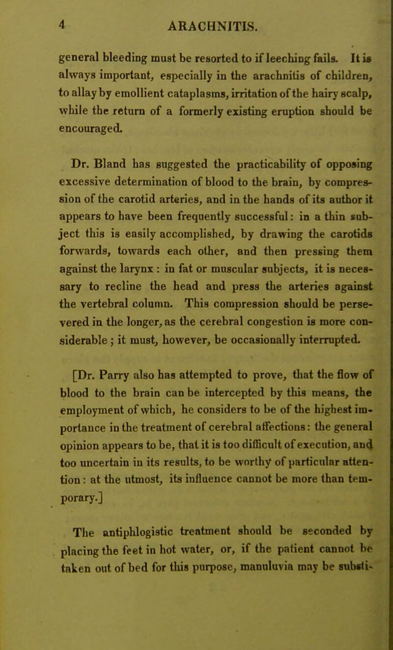 general bleeding must be resorted to if leeching fails. It is always important, especially in the arachnitis of children, to allay by emollient cataplasms, irritation of the hairy scalp, while the return of a formerly existing eruption should be encouraged. Dr. Bland has suggested the practicability of opposing excessive determination of blood to the brain, by compres- sion of the carotid arteries, and in the hands of its author it appears to have been frequently successful: in a thin sub- ject this is easily accomplished, by drawing the carotids forwards, towards each other, and then pressing them against the larynx : in fat or muscular subjects, it is neces- sary to recline the head and press the arteries against the vertebral column. This compression should be perse- vered in the longer, as the cerebral congestion is more con- siderable ; it must, however, be occasionally interrupted. [Dr. Parry also has attempted to prove, tliat the flow of blood to the brain can be intercepted by this means, the employment of which, he considers to be of tlie highest im- portance in the treatment of cerebral atfections: the general opinion appears to be, that it is too difficult of execution, and too uncertain in its results, to be worthy of particular atten- tion : at the utmost, its influence cannot be more than tem- porary.] The antiphlogistic treatment should be seconded by placing the feet in hot water, or, if the patient cannot be taken out of bed for this purpose, manuluvia may be subsf i>