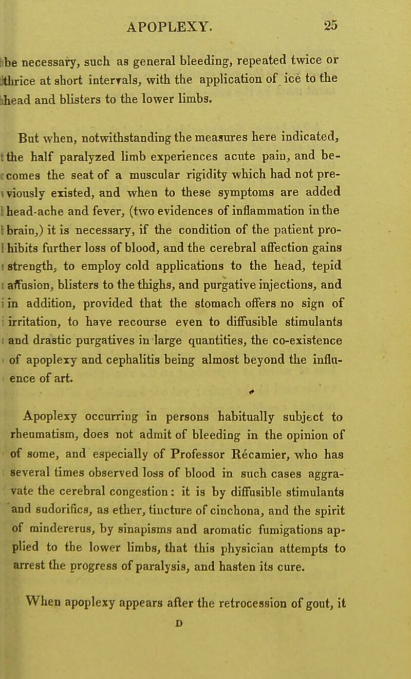 hbe necessai7, such as general bleeding, repeated twice or Jthrice at short interrala, with the application of ice to the ahead and blisters to the lower limbs. But when, notwithstanding the measures here indicated, tthe half paralyzed limb experiences acute paiu, and be- c comes the seat of a muscular rigidity which had not pre- <wously existed, and when to these symptoms are added I head-ache and fever, (two evidences of inflammation in the \ brain,) it is necessary, if the condition of the patient pro- I hibits further loss of blood, and the cerebral afifection gains f strength, to employ cold applications to the head, tepid I affusion, blisters to the thighs, and purgative injections, and i in addition, provided that the stomach offers no sign of i irritation, to have recourse even to diffusible stimulants 1 and drastic purgatives in large quantities, the co-existence • of apoplexy and cephalitis being almost beyond the influ- ence of art. Apoplexy occurring in persons habitually subject to rheumatism, does not admit of bleeding in the opinion of of some, and especially of Professor Recamier, who has several times observed loss of blood in such cases aggra- vate the cerebral congestion: it is by diffusible stimulants and sudorifics, as ether, tincture of cinchona, and the spirit of raindererus, by sinapisms and aromatic fumigations ap- plied to the lower limbs, that this physician attempts to arrest the progress of paralysis, and hasten its cure. When apoplexy appears after the retrocession of gout, it D