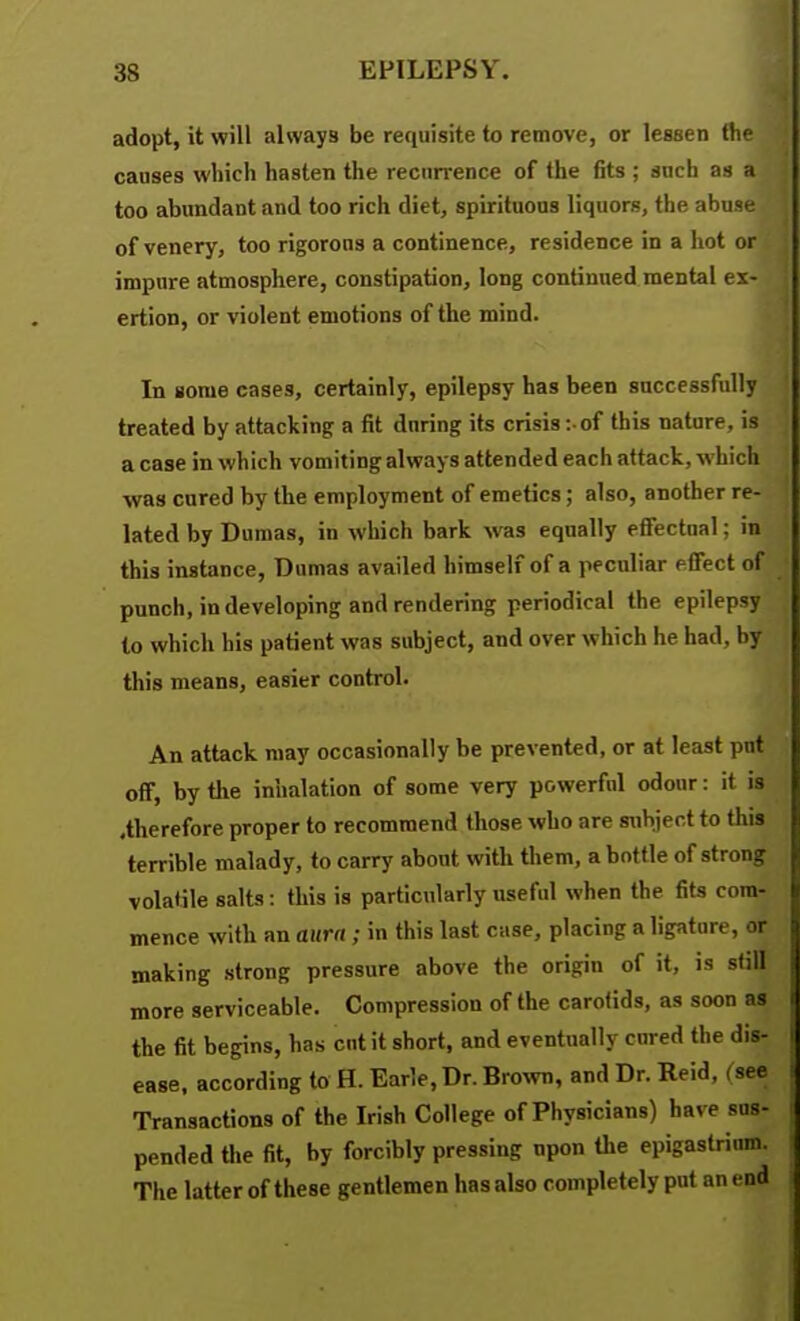 adopt, it will always be requisite to remove, or lessen the caases which hasten the recurrence of the fits ; such as a too abundant and too rich diet, spirituous liquors, the abuse of venery, too rigorous a continence, residence in a hot or impure atmosphere, constipation, long continued mental ex- ertion, or violent emotions of the mind. In some cases, certainly, epilepsy has been successfully treated by attacking a fit during its crisis : of this nature, is a case in which vomiting always attended each attack, which was cured by the employment of emetics; also, another re- lated by Dumas, in which bark was equally efiectnal; in this instance, Dumas availed himself of a peculiar effect of punch, in developing and rendering periodical the epilepsy to which his patient was subject, and over which he had, by this means, easier control. An attack may occasionally be prevented, or at least put off, by the inhalation of some very powerful odour: it is .therefore proper to recommend those who are subject to this terrible malady, to carry about with them, a bottle of strong volatile salts: this is particularly useful when the fits com- mence with an aura ; in this last case, placing a ligature, or making strong pressure above the origin of it, is still more serviceable. Compression of the carotids, as soon as the fit begins, has cut it short, and eventually cured the dis- ease, according to H. Earle, Dr. Brown, and Dr. Reid, (see Transactions of the Irish College of Physicians) have sus- pended tlie fit, by forcibly pressing upon the epigastrium. The latter of these gentlemen has also completely put an end