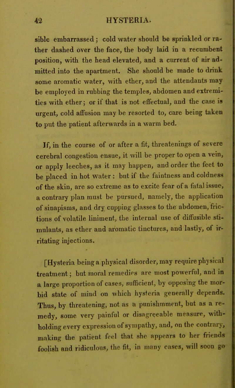 sible embarrassed ; cold water should be sprinkled or ra- ther dashed over the face, the body laid in a recumbent position, with the head elevated, and a current of air ad- mitted into the apartment. She should be made to drink some aromatic water, with ether, and the attendants may be employed in rubbing the temples, abdomen and extremi- ties with ether; or if that is not effectual, and the case is argent, cold afiFusion may be resorted to, care being taken to put the patient afterwards in a warm bed. If, in the course of or after a fit, threatenings of severe cerebral congestion ensue, it will be proper to open a vein, or apply leeches, as it may happen, and order the feet to be placed in hot water : but if the faintness and coldness* of the skin, are so extreme as to excite fear of a fatal issue, a contrary plan must be pursued, namely, the application of sinapisms, and dry cupping glasses to the abdomen, fric- tions of volatile liniment, the internal use of diffusible sti- mulants, as ether and aromatic tinctures, and lastly, of ir- ritating injections. [Hysteria being a physical disorder, may require physical treatment; but moral remedies are most powerful, and in a large proportion of cases, sufficient, by opposing the mor- bid state of mind on which hysteria generally depends. Thus, by threatening, not as a pnnislirament, but as a re- medy, some very painful or disagreeable measure, with- holding every expression of sympathy, and, on the contrar>, making the patient feel that she appears to her friends foolish and ridiculous, the fit, in many cases, will soon go