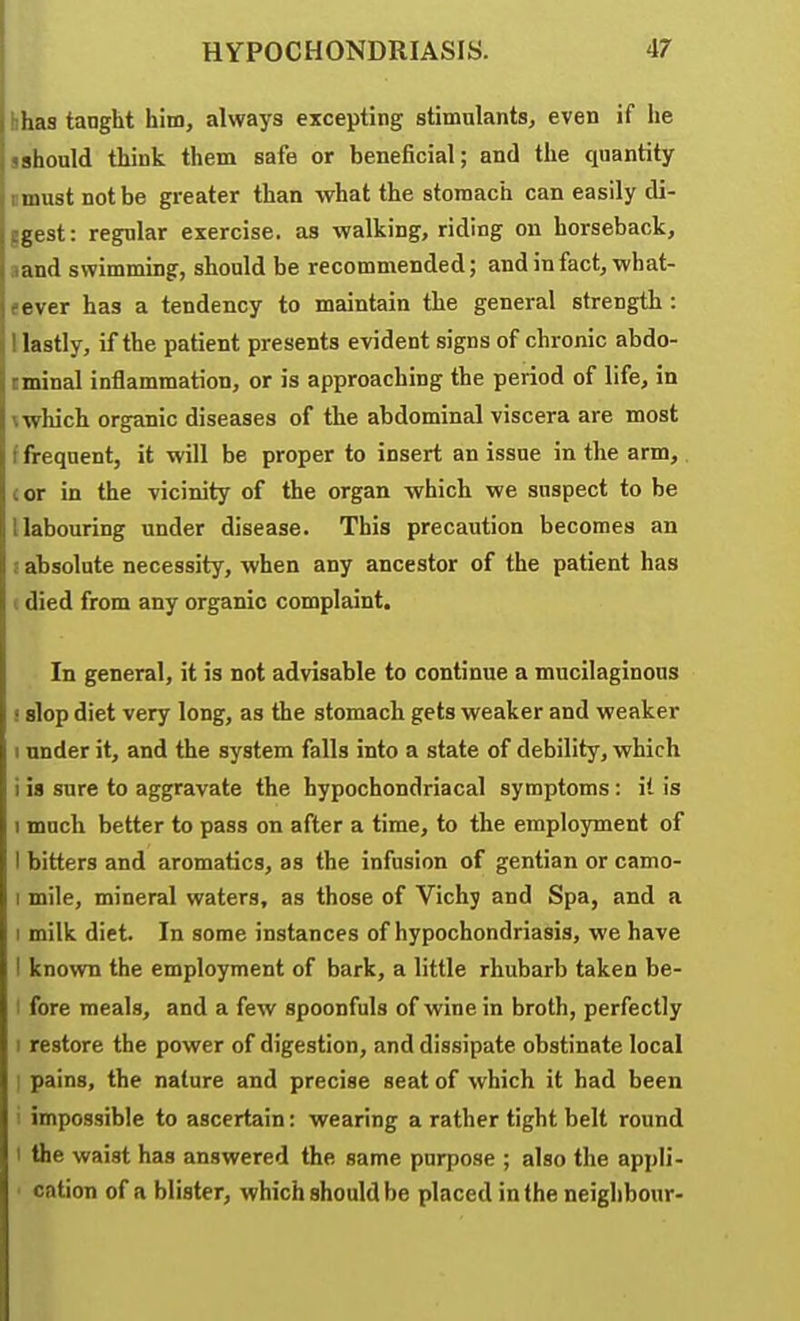 I hhas tanght him, always excepting stimulants, even if he sshould think them safe or beneficial; and the quantity I must not be greater than what the stomach can easily di- ggest: regular exercise, as walking, riding on horseback, ,iand swimming, should be recommended; andinfact, what- f ever has a tendency to maintain the general strength : 1 lastly, if the patient presents evident signs of chronic abdo- cminal inflammation, or is approaching the period of life, in \ which organic diseases of the abdominal viscera are most f frequent, it will be proper to insert an issue in the arm, cor in the vicinity of the organ which we suspect to he I labouring under disease. This precaution becomes an i absolute necessity, when any ancestor of the patient has c died from any organic complaint. In general, it is not advisable to continue a mucilaginous ! slop diet very long, as the stomach gets weaker and weaker I under it, and the system falls into a state of debility, which i is sure to aggravate the hypochondriacal symptoms: it is 1 mnch better to pass on after a time, to the employment of I bitters and aromatics, as the infusion of gentian or camo- I mile, mineral waters, as those of Vichy and Spa, and a I milk diet. In some instances of hypochondriasis, we have I known the employment of bark, a little rhubarb taken be- I fore meals, and a few spoonfuls of wine in broth, perfectly I restore the power of digestion, and dissipate obstinate local • pains, the nature and precise seat of which it had been ! impossible to ascertain: wearing a rather tight belt round I the waist has answered the same purpose ; also the appli- ■ cation of a blister, which should be placed in the neighbour-