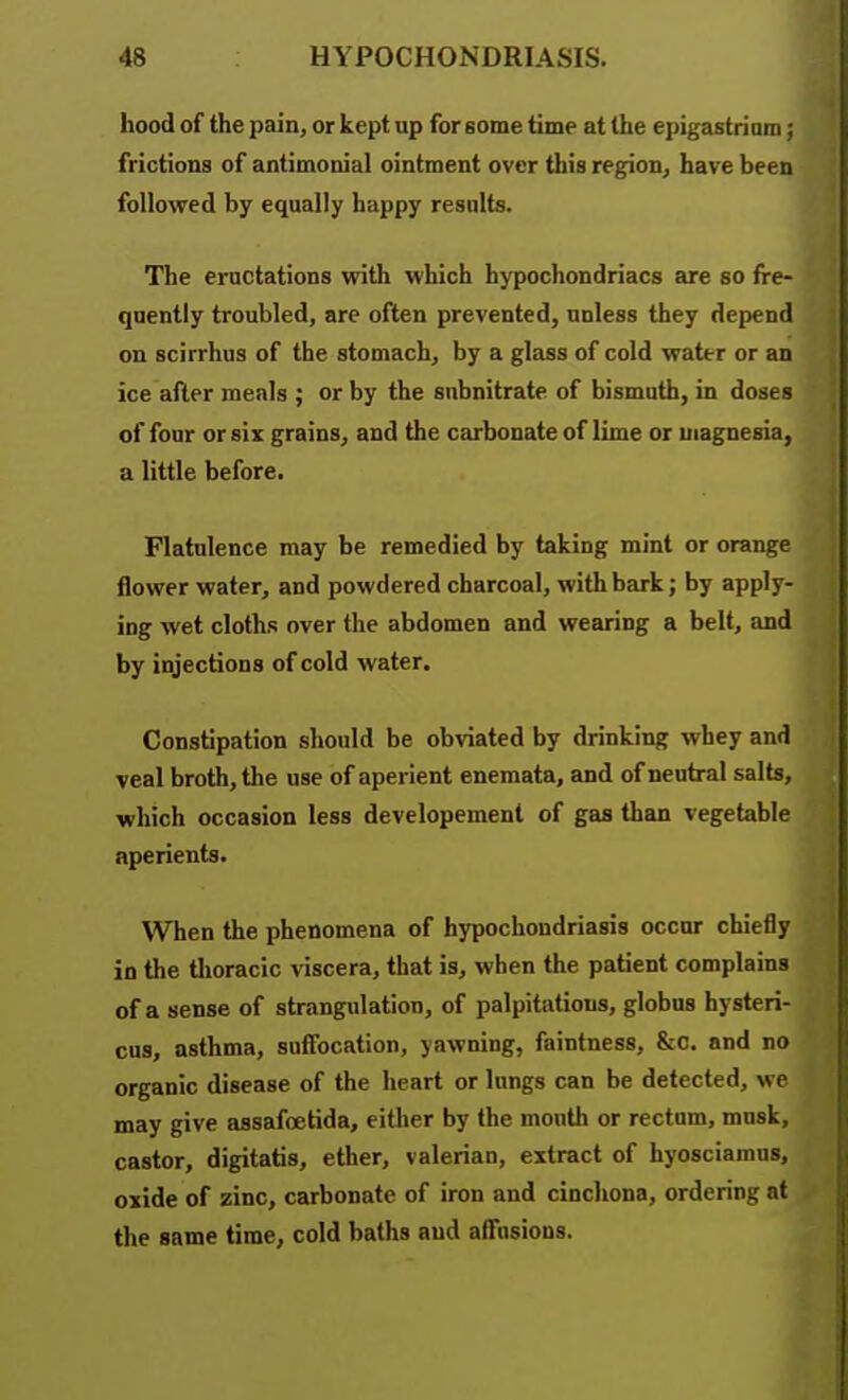 hood of the pain, or kept up for some time at the epigastriam; frictions of antimonial ointment over this region, have been followed by equally happy results. The eructations with which hypochondriacs are so fre- quently troubled, are often prevented, unless they depend on scirrhns of the stomach, by a glass of cold water or an ice after meals ; or by the snbnitrate of bismuth, in doses of four or six grains, and the carbonate of lime or magnesia, a little before. Flatulence may be remedied by taking mint or orange flower water, and powdered charcoal, with bark; by apply- ing wet cloths over the abdomen and wearing a belt, and by injections of cold water. Constipation should be obviated by drinking whey and veal broth, the use of aperient enemata, and of neutral salts, which occasion less developement of gas than vegetable aperients. When the phenomena of hypochondriasis occur chiefly in the tlioracic viscera, that is, when the patient complains of a sense of strangulation, of palpitations, globus hysteri- cus, asthma, suffocation, yawning, faintness, &c. and no organic disease of the heart or lungs can be detected, we may give assafoetida, either by the mouth or rectum, musk, castor, digitatis, ether, valerian, extract of hyosciamus, oxide of zinc, carbonate of iron and cinchona, ordering at the same time, cold baths and affusions.