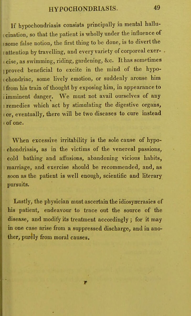 If hjT)Ochondriasis consists principally in mental hallu- tcination, so that the patient is wholly under the influence of J some false notion, the first thing to be done, is to divert the I attention by travelling, and every variety of corporeal exer- < cise, as swimming, riding, gardening, &c. It has sometimes I proved beneficial to excite in the mind of the hypo- (chondriac, some lively emotion, or suddenly arouse him I from his train of thought by exposing him, in appearance to i imminent danger. We must not avail ourselves of any 1 remedies which apt by stimulating the digestive organs, I or, eventually, there will be two diseases to cure instead I of one. When excessive irritability is the sole cause of hypo- ■ chondriasis, as in the victims of the venereal passions, cold bathing and affusions, abandoning vicious habits, marriage, and exercise should be recommended, and, as soon as the patient is well enough, scientific and literary pursuits. Lastly, the physician must ascertain the idiosyncrasies of his patient, endeavour to trace out the source of the disease, and modify its treatment accordingly ; for it may in one case arise from a suppressed discharge, and in ano- ther, purlly from moral causes.