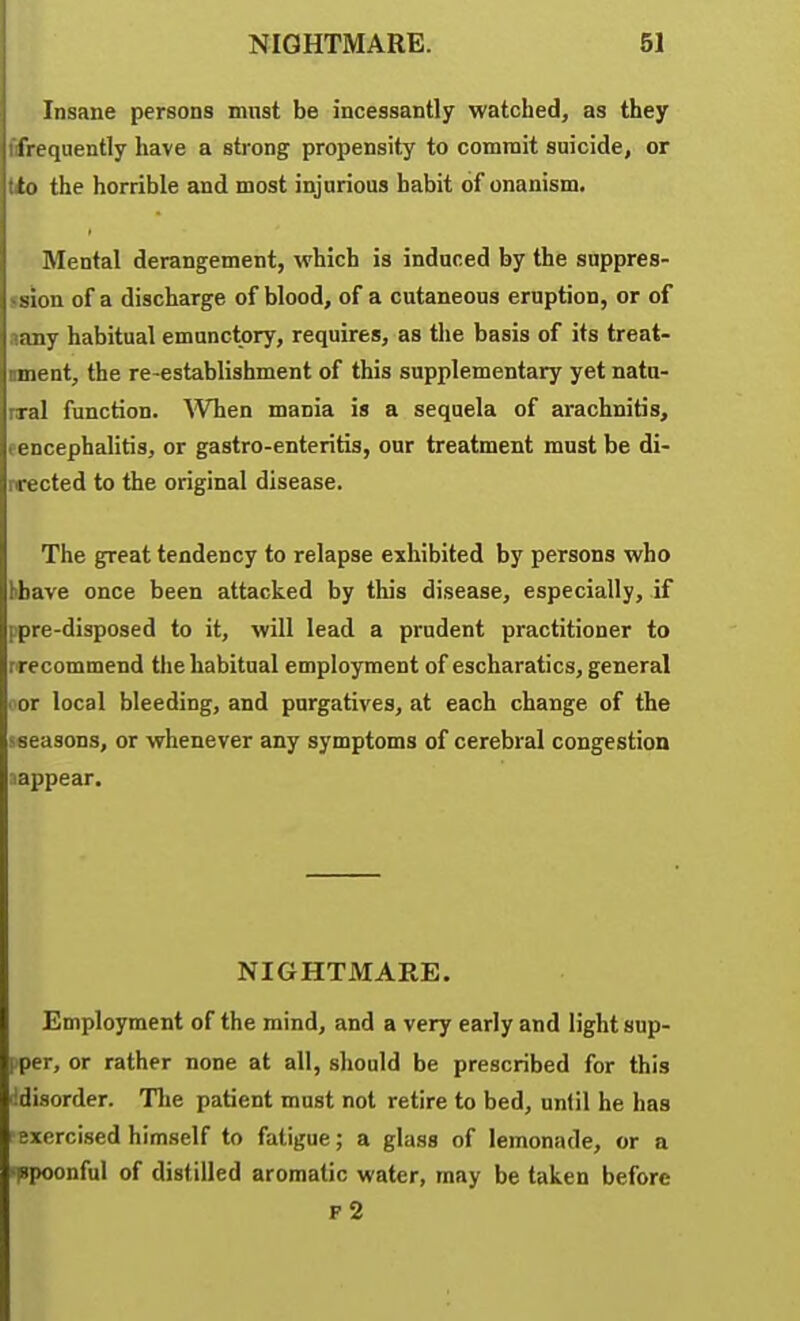 Insane persons must be incessantly watched, as they frequently have a strong propensity to commit suicide, or to the horrible and most injurious habit of onanism. Mental derangement, which is induced by the snppres- ssion of a discharge of blood, of a cutaneous eruption, or of aany habitual emnnctory, requires, as the basis of its treat- ment, the re-establishment of this supplementary yet natu- rral function. ^'V^len mania is a sequela of arachnitis, eencephalitis, or gastro-enteritis, our treatment must be di- rrected to the original disease. The great tendency to relapse exhibited by persons who hbave once been attacked by this disease, especially, if ppre-disposed to it, will lead a prudent practitioner to rrecommend the habitual employment of escharatics, general ■ or local bleeding, and purgatives, at each change of the sseasons, or whenever any symptoms of cerebral congestion aappear. NIGHTMARE. Employment of the mind, and a very early and light sup- i per, or rather none at all, should be prescribed for this idisorder. Tlie patient must not retire to bed, until he has exercised himself to fatigue; a glass of lemonade, or a '(Spoonful of distilled aromatic water, may be taken before f2