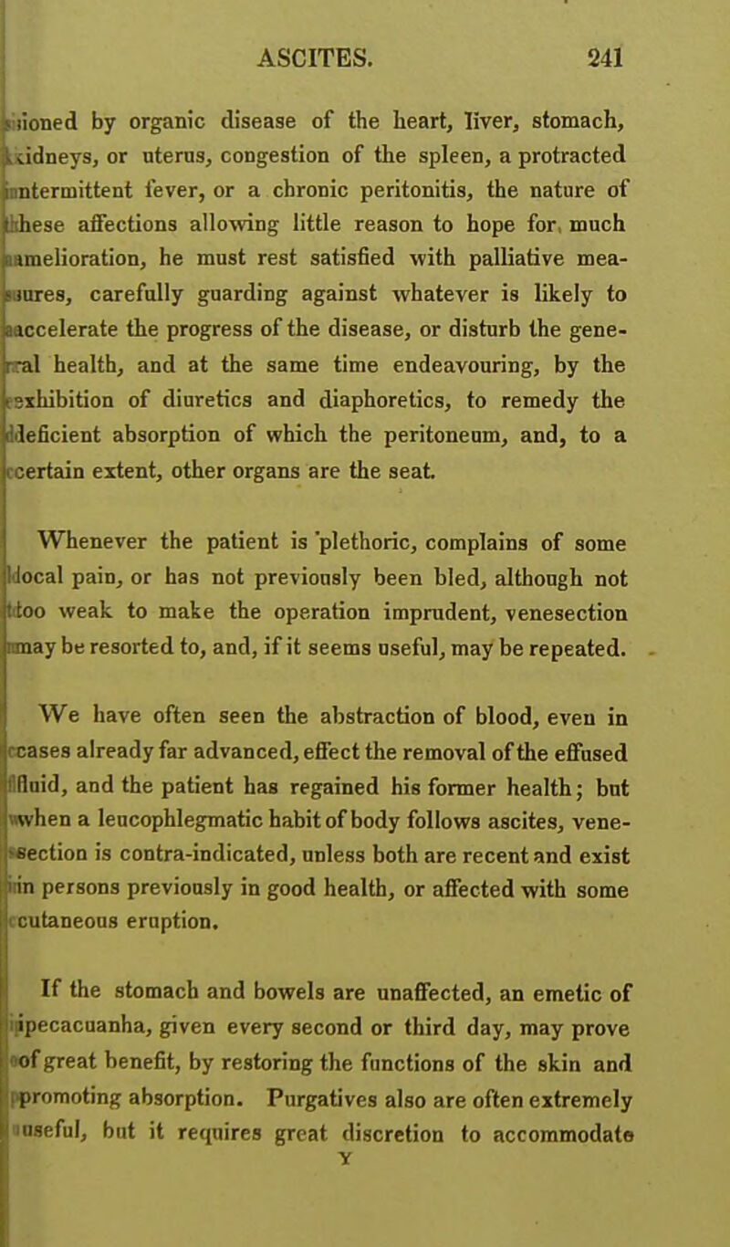 :ioned by organic disease of the heart, liver, stomach, Jtlneys, or uterus, congestion of the spleen, a protracted iitermittent fever, or a chronic peritonitis, the nature of liese affections allowing little reason to hope for, much uiielioration, he must rest satisfied with palliative mea- iiires, carefully guarding against whatever is likely to iccelerate the progress of the disease, or disturb the gene- al health, and at the same time endeavouring, by the xhibition of diuretics and diaphoretics, to remedy the leficient absorption of which the peritoneum, and, to a :ertain extent, other organs are the seat Whenever the patient is plethoric, complains of some Uocal pain, or has not previously been bled, although not Woo weak to make the operation imprudent, venesection may be resorted to, and, if it seems useful, may be repeated. We have often seen the abstraction of blood, even in ceases already far advanced, effect the removal of the effused Iflnid, and the patient has regained his former health; but nwhen a leucophlegmatic habit of body follows ascites, vene- Hection is contra-indicated, unless both are recent and exist inn persons previously in good health, or affected with some rcutaneons eruption. If the stomach and bowels are unaffected, an emetic of ippecacuanha, given every second or third day, may prove •of great benefit, by restoring the functions of the skin and ppromoting absorption. Purgatives also are often extremely noseful, bat it requires great discretion to accommodate Y