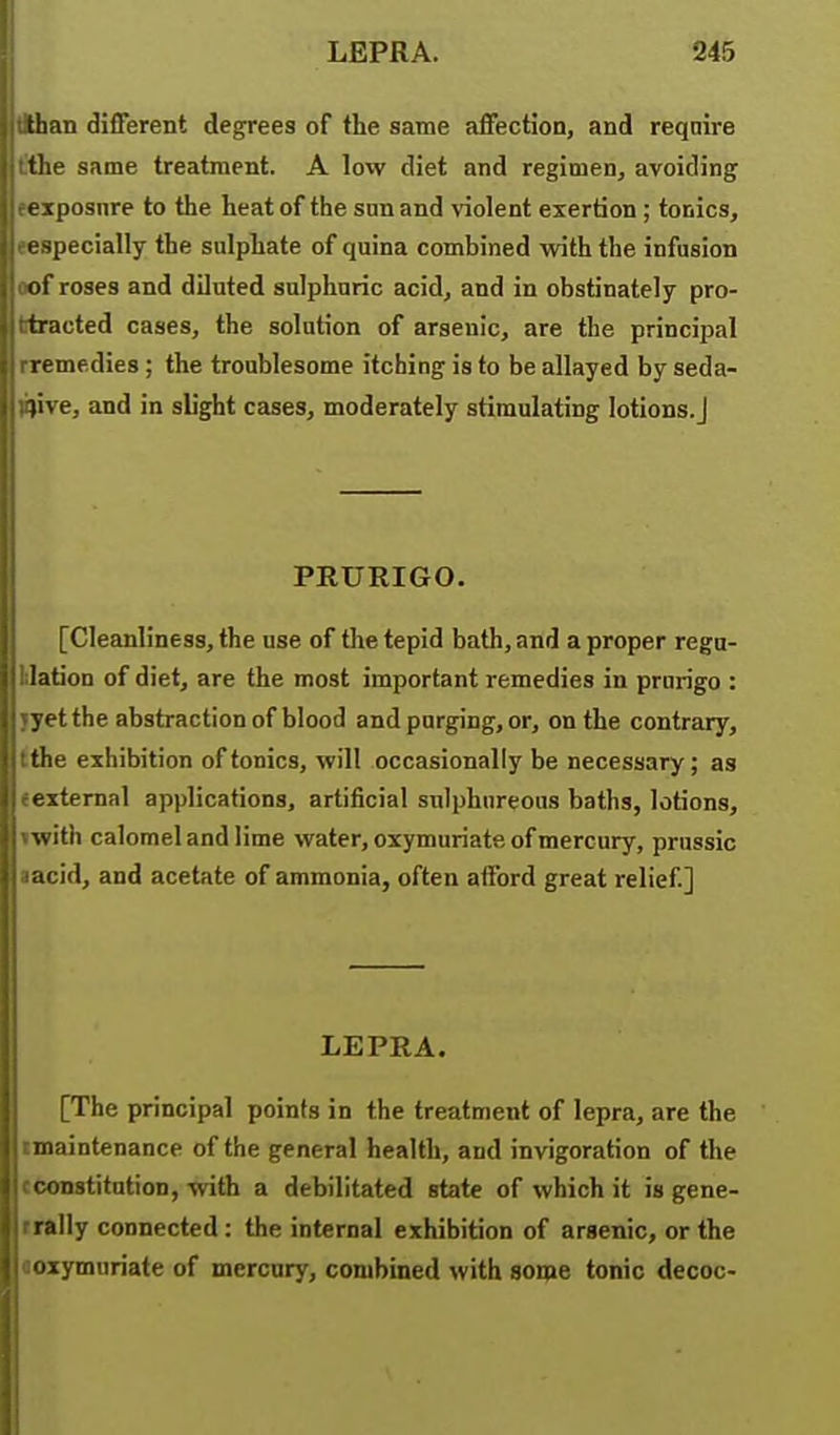 than different degrees of the same affection, and reqnire tlie same treatment. A low diet and regimen, avoiding exposure to the heat of the son and \iolent exertion ; tonics, ijecially the sulphate of quina combined with the infusion ui'roses and diluted sulphuric acid, and in obstinately pro- tracted cases, the solution of arsenic, are the principal remedies ; the troublesome itching is to be allayed by seda- tive, and in sUght cases, moderately stimulating lotions.J PRURIGO. [Cleanliness, the use of the tepid bath, and a proper regu- lation of diet, are the most important remedies in prurigo : yet the abstraction of blood and purging, or, on the contrary, the exhibition of tonics, will occasionally be necessary; as external applications, artificial sulphureous baths, lotions, ^vith calomel and lime water, oxymuriate, of mercury, prussic acid, and acetate of ammonia, often afford great relief.] LEPRA. [The principal points in the treatment of lepra, are the maintenance of the general health, and invigoration of the constitution, with a debilitated state of which it is gene- illy connected: the internal exhibition of arsenic, or the ^ymuriate of mercury, combined with some tonic decoc-