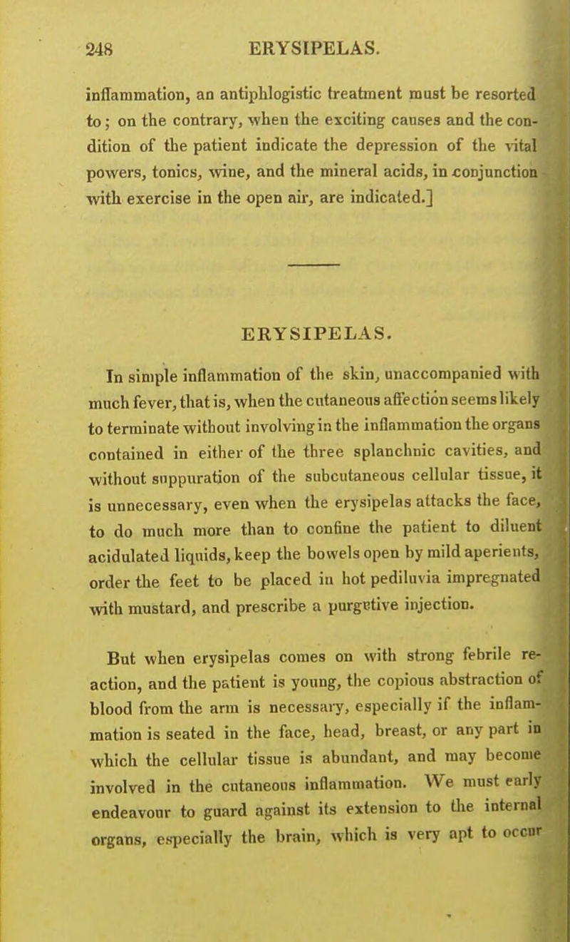 248 ERYSIPELAS. iDilammatlon, an antiphlogistic treatment must be resorte( to; on the contrary, when the exciting causes and the cou' dition of the patient indicate tiie depression of the lital powers, tonics, \vine, and the mineral acids, in conjunction witli exercise in the open air, are indicated.] I ERYSIPELAS. In simple inflammation of the skin, unaccompanied with much fever, that is, when the cutaneous aftection seems likely to terminate without involving in the inflammation the organs contained in either of the three splanchnic cavities, and without suppuration of the subcutaneous cellular tissue, it is unnecessary, even when the erj'sipelas attacks the face, to do much more than to confine the patient to diluent acidulated liquids, keep the bowels open by mild aperients, order the feet to be placed in hot pediluvia impregnated wth mustard, and prescribe a purgrtive injection. But when erysipelas comes on with strong febrile re- action, and the patient is young, the copious abstraction of blood from the arm is necessaiy, especially if the inflam- mation is seated in the face, head, breast, or any part in which the cellular tissue is abundant, and may become involved in the cutaneous inflammation. We must early endeavour to guard against its extension to the internal organs, especially the brain, which is very apt to occur