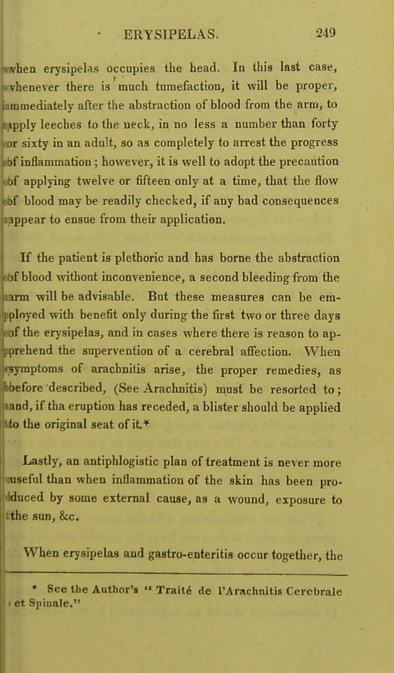 vhen erysipeUs occupies the head. In this last case, vhenever there is much tumefaction^ it will be propei', 111 mediately after the abstraction of blood from the arm, to ipply leeches to the neck, in no less a number than forty )r sixty in an adult, so as completely to arrest the progress )t inflammation ; however, it is well to adopt the precaution it applying twelve or fifteen only at a time, that the flow )!' blood may be readily checked, if any bad consequences appear to ensue from their application. If the patient is plethoric and has borne the abstraction if blood -without inconvenience, a second bleeding from the irm will be advisable. But these measures can be em- ployed with benefit only during the first two or three days jf the erysipelas, and in cases where there is reason to ap- prehend the supervention of a cerebral affection. When •symptoms of arachnitis arise, the proper remedies, as ^before described, (See Arachnitis) must be resorted to; and, if tha eruption has receded, a blister should be applied to the original seat of it* Lastly, an antiphlogistic plan of treatment is never more useful than when inflammation of the skin has been pro- duced by some external cause, as a wound, exposure to the sun, &c. When erysipelas and gastro-enteritis occur together, the • See the Author's «• Traits de I'Arachnitis Cerebralc I et Spinale.