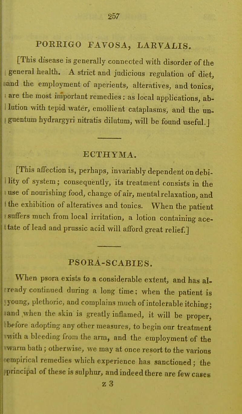 POERIGO FAVOSA, LARVALIS. [This disease is generally connected with disorder of the general health. A strict and judicious regulation of diet, niid the employment of aperients, alteratives, and tonics, are the most important remedies: as local applications, ab- lution with tepid water, emollient cataplasms, and the un- guentum hydrargyri nitratis dilatum, will be fonnd useful.] ECTHYMA. [This affection is, perhaps, invariably dependent on debi- lity of system; consequently, its treatment consists in the u se of nourishing food, change of air, mental relaxation, and the exhibition of alteratives and tonics. When the patient suffers much from local irritation, a lotion containing ace- tate of lead and prussic acid will afford great relief.] PSORA-SCABIES. When psora exists to a considerable extent, and has al- ready continued during a long time; when the patient is ; young, plethoric, and complains much of intolerable itching; aand .when the skin is greatly inflamed, it will be proper, hbefore adopting any other measures, to begin our treatment vwith a bleeding from the arm, and the employment of the vwarm bath; otherwise, we may at once resort to the various (■empirical remedies which experience has sanctioned; the pprincipal of these is sulphur, and indeed there are few cases z 3