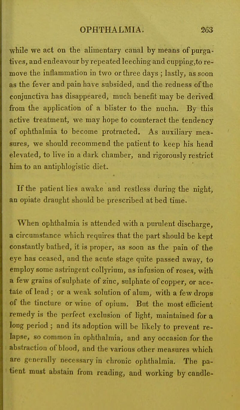 while we act on the alimentary canal by means of purga - tives, and endeavour by repeated leeching and cupping^to re- move the inflammation in two or three days ; lastly, as soon as the fever and pain have subsided, and the redness of the conjunctiva has disappeared, much benefit may be derived from the application of a blister to the nucha. By this active treatment, we may hope to counteract the tendency of ophthalmia to become protracted. As auxiliary mea- sures, we should recommend the patient to keep his head elevated, to live in a dark chamber, and rigorously restrict him to an antiphlogistic diet. If the patient lies awake and restless during the night, an opiate draught should be prescribed at bed time. When ophthalmia is attended with a punilent discharge, a circumstance which requires that the part should be kept constantly bathed, it is proper, as soon as the pain of the eye has ceased, and the acute stage quite passed away, to employ some astringent collyrium, as infusion of roses, with a few grains of sulphate of zinc, sulphate of copper, or ace- tate of lead ; or a weak solution of alum^ with a few drops of the tincture or wine of opium. But the most efficient remedy is the perfect exclusion of light, maintained for a long period; and its adoption will be likely to prevent re- lapse, so common in ophthalmia, and any occasion for the abstraction of blood, and the various other measures which are generally necessary in chronic ophthalmia. The pa- tient mast abstain from reading, and working by candle-