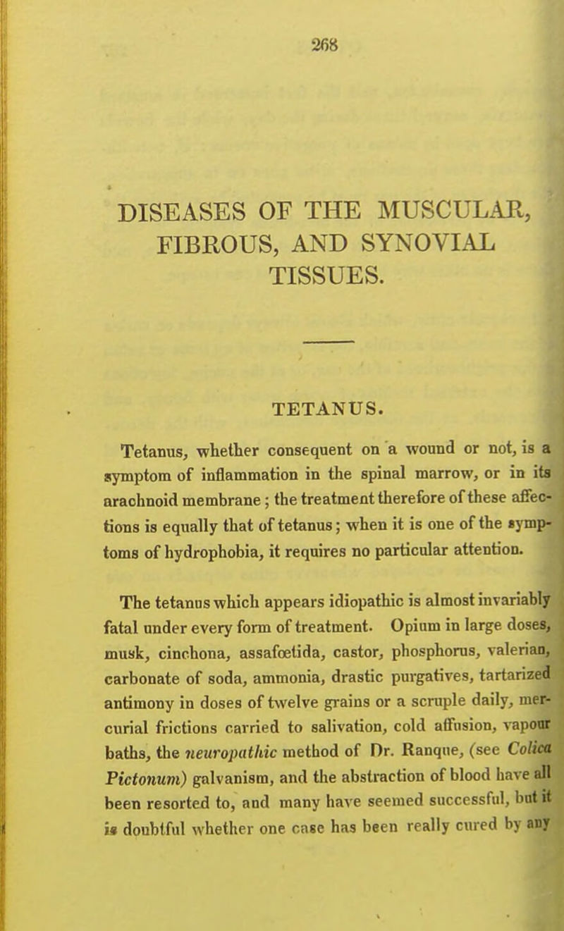 DISEASES OF THE MUSCULAR, FIBROUS, AND SYNOVIAL TISSUES. TETANUS. Tetanus, whether consequent on a wound or not, is a symptom of inflammation in the spinal marrow, or in its arachnoid membrane ; the treatment therefore of these affec- tions is equally that of tetanus; when it is one of the «ymp- toms of hydrophobia, it requires no particular attention. The tetanus which appears idiopathic is almost invariably fatal under every form of treatment. Opium in large doses, musk, cinchona, assafoetida, castor, phosphorus, valerian, carbonate of soda, ammonia, drastic purgatives, tartarized antimony in doses of twelve grains or a scruple daily, mer- curial frictions carried to salivation, cold affusion, vaponr baths, the neuropathic method of Dr. Ranque, (see Colica Picfonum) galvanism, and the abstraction of blood have all been resorted to, and many have seemed successful, but it i« doubtful whether one case has been really cured by any