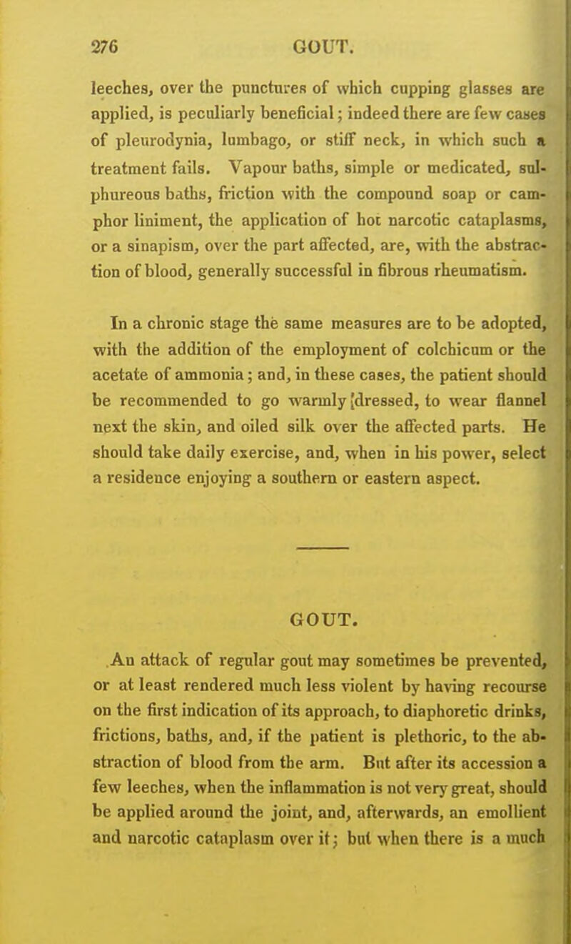 leeches, over the punctnreR of which cupping glasses arc- applied, is peculiarly beneficial; indeed there are few caaea of pleurodynia, lumbago, or slilF neck, in which such a treatment fails. Vapour baths, simple or medicated, sul- phureous baths, friction with the compound soap or cam- phor liniment, the application of hoi narcotic cataplasms, or a sinapism, over the part affected, are, with the abstrac- tion of blood, generally successful in fibrous rheumatism. In a chronic stage the same measures are to be adopted, with the addition of the employment of colchicnm or the acetate of ammonia; and, in these cases, the patient should be recommended to go warmly [dressed, to wear flannel next the skin, and oiled silk over tlie affected parts. He should take daily exercise, and, when in his power, select a residence enjoying a southern or eastern aspect. GOUT. An attack of regular gout may sometimes be prevented, or at least rendered much less violent by having recourse on the first indication of its approach, to diaphoretic drinks, frictions, baths, and, if the patient is plethoric, to the ab- straction of blood from the arm. But after its accession a few leeches, when the inflammation is not very great, should be applied around the joint, and, afterwards, an emollient and narcotic cataplasm over it; but when there is a much