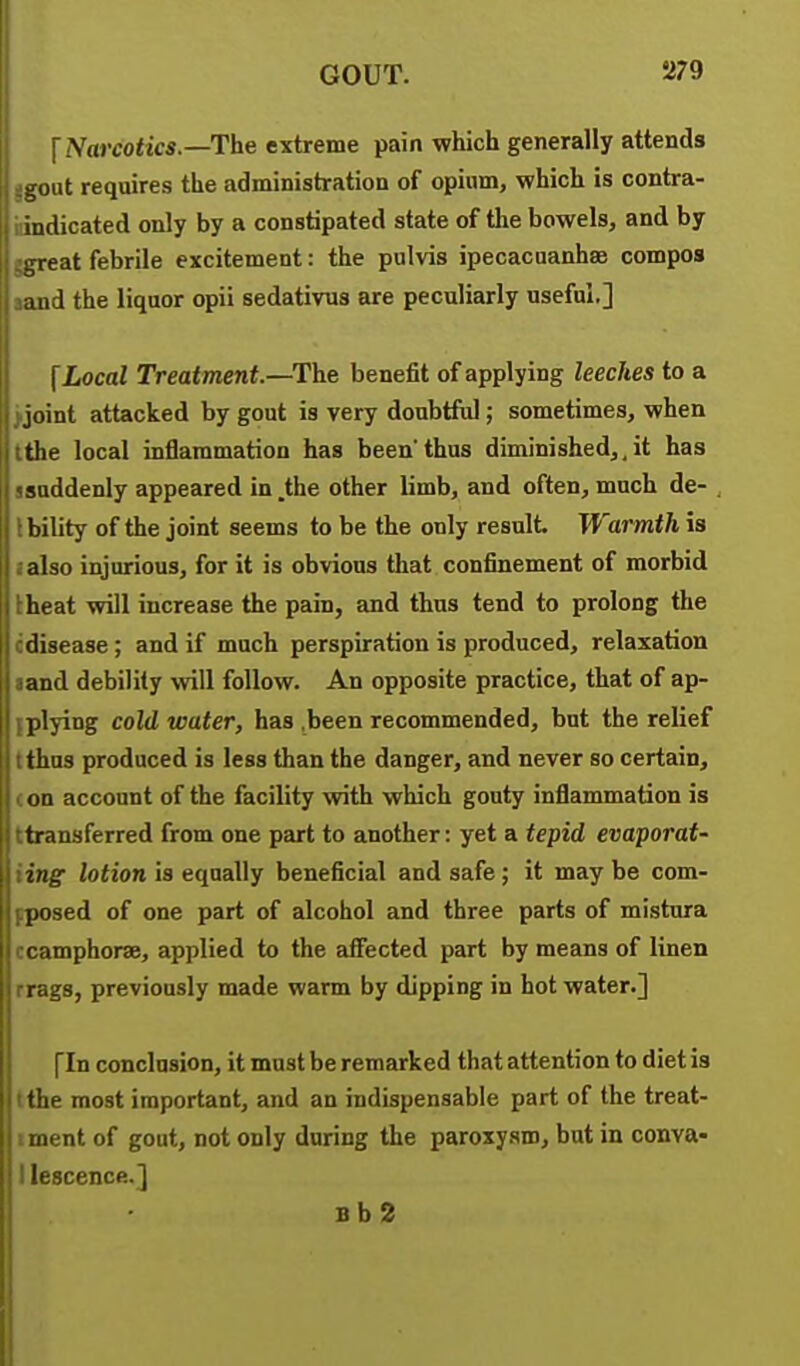 \ Narcotics.—The extreme pain which generally attends gout requires the administration of opium, which is contra- indicated only by a constipated state of the bowels, and by great febrile excitement: the pulvis ipecacuanhse compos and the liquor opii sedativus are peculiarly useful.] f Local Treatment.—The benefit of applying leeches to a joint attacked by gout is very doubtful; sometimes, when the local inflammation has beenthus diminished,,it has suddenly appeared in .the other limb, and often, much de- bility of the joint seems to be the only result. Warmth is also injurious, for it is obvious that confinement of morbid heat will increase the pain, and thus tend to prolong the disease; and if much perspiration is produced, relaxation and debility will follow. An opposite practice, that of ap- plying cold water, has ,been recommended, but the relief thus produced is less than the danger, and never so certain, on account of the facility with which gouty inflammation is ■ transferred from one part to another: yet a tepid evaporat- ing lotion is equally beneficial and safe; it may be com- posed of one part of alcohol and three parts of mistura ' imphorae, applied to the aiFected part by means of linen S3, previously made warm by dipping in hot water.] [In conclusion, it must be remarked that attention to diet is the most important, and an indispensable part of the treat- iment of gout, not only during the paroxysm, but in conva- I lescence.] Bb2