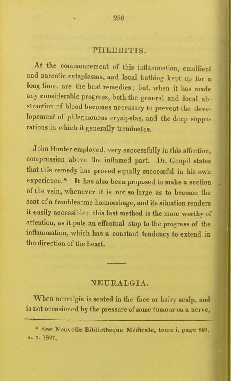 PHLEBITIS. At the commencement of this inflammation, emollient and narcotic cataplasms, and local bathing kept up for a longtime, are the best remedies; but, when it has made any considerable progress, both the general and local ab- straction of blood becomes necessary to prevent the deve- lopement of phlegmonous erysipelas, and the deep suppu- rations in which it generally terminates. John Hunter employed, very successfully in this affection, compression above the inflamed part. Dr. Goupil states that this remedy has proved equally successful in his own experience.* It has also been proposed to make a section of the vein, whenever it is not so large as to become the seat of a ti-oublesome haemorrhage, and its situation renders it easily accessible : this last method is the more worthy of attention, as it puts an effectual stop to the progress of the inflammation, which has a constant tendency to extend in the direction of the heart. NEURALGIA. When neuralgia is seated in the face or hairy scalp, and is not occasioned by the pressure of some tumour on a nerve, * See Nouvelle Bibliotliique M^dicale, tome i, pag-e !40, A. D. 1887,